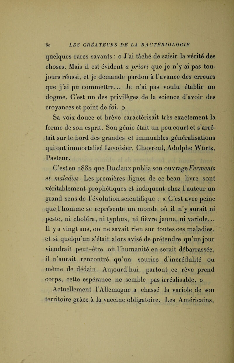 quelques rares savants : (( J’ai tâché de saisir la vérité des choses. Mais il est évident a priori que je n’y ai pas tou¬ jours réussi, et je demande pardon à l’avance des erreurs que j’ai pu commettre... Je n’ai pas voulu établir un dogme. C’est un des privilèges de la science d’avoir des croyances et point de foi. )) Sa voix douce et brève caractérisait très exactement la forme de son esprit. Son génie était un peu court et s’arrê¬ tait sur le bord des grandes et immuables généralisations qui ont immortalisé Lavoisier, Chevreul, Adolphe Würtz, Pasteur. C’est en 1882 que Duclaux publia son ouvrage Ferments et maladies. Les premières lignes de ce beau livre sont véritablement prophétiques et indiquent chez l’auteur un grand sens de l’évolution scientifique : (( C’est avec peine que l’homme se représente un monde où il n’y aurait ni peste, ni choléra, ni typhus, ni fièvre jaune, ni variole... Il y a vingt ans, on ne savait rien sur toutes ces maladies, et si quelqu’un s’était alors avisé de prétendre qu’un jour viendrait peut-être où l’humanité en serait débarrassée, il n’aurait rencontré qu’un sourire d’incrédulité ou même de dédain. Aujourd'hui, partout ce rêve prend corps, cette espérance ne semble pas irréalisable. » Actuellement l’Allemagne a chassé la variole de son territoire grâce à la vaccine obligatoire. Les Américains,