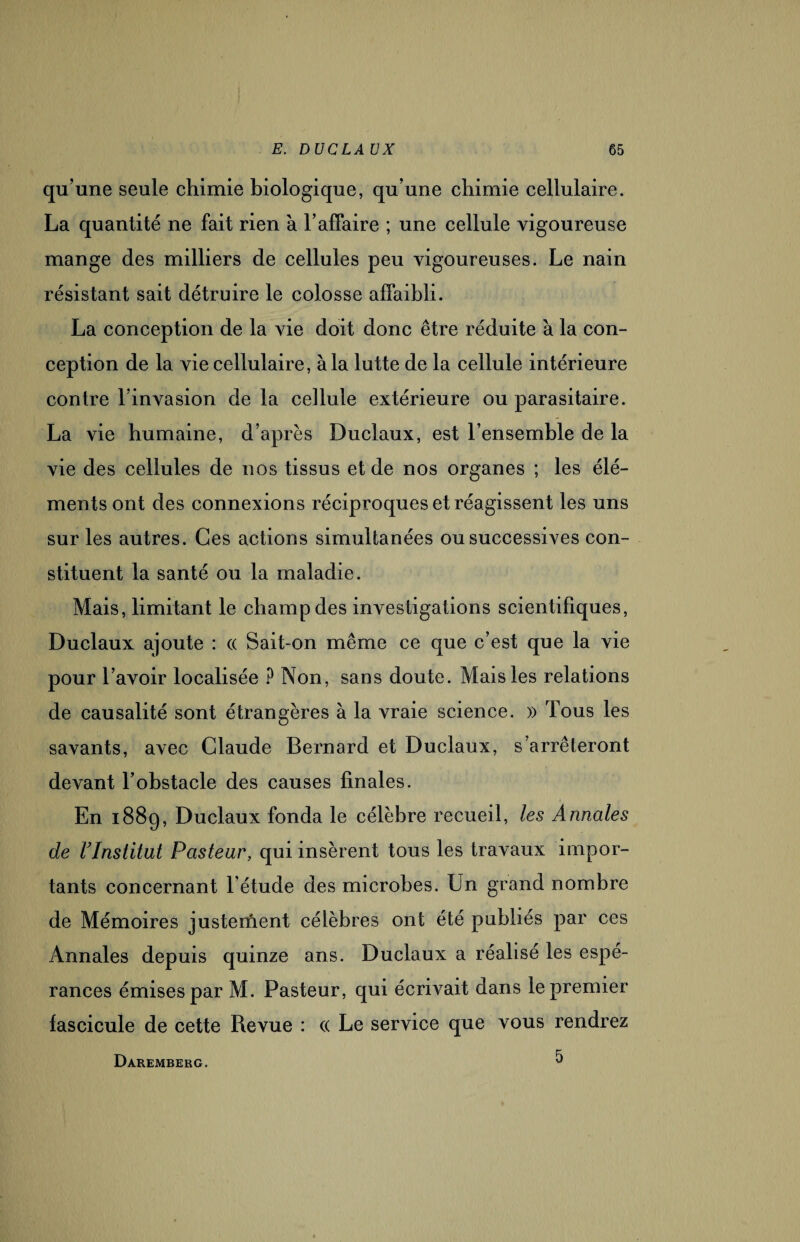 qu’une seule chimie biologique, qu’une chimie cellulaire. La quantité ne fait rien à l’affaire ; une cellule vigoureuse mange des milliers de cellules peu vigoureuses. Le nain résistant sait détruire le colosse affaibli. La conception de la vie doit donc être réduite à la con¬ ception de la vie cellulaire, à la lutte de la cellule intérieure contre l’invasion de la cellule extérieure ou parasitaire. La vie humaine, d’après Duclaux, est l’ensemble de la vie des cellules de nos tissus et de nos organes ; les élé¬ ments ont des connexions réciproques et réagissent les uns sur les autres. Ces actions simultanées ou successives con¬ stituent la santé ou la maladie. Mais, limitant le champ des investigations scientifiques, Duclaux ajoute : « Sait-on même ce que c’est que la vie pour l’avoir localisée ? Non, sans doute. Mais les relations de causalité sont étrangères à la vraie science. » Tous les savants, avec Claude Bernard et Duclaux, s’arrêteront devant l’obstacle des causes finales. En 1889, Duclaux fonda le célèbre recueil, les Annales de rinstitut Pasteur, qui insèrent tous les travaux impor¬ tants concernant l’étude des microbes. Un grand nombre de Mémoires justement célèbres ont été publiés par ces Annales depuis quinze ans. Duclaux a réalisé les espé¬ rances émises par M. Pasteur, qui écrivait dans le premier fascicule de cette Revue : (( Le service que vous rendrez 5 Dàremberg.