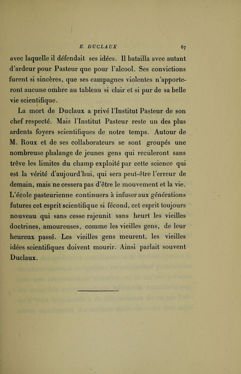 avec laquelle il défendait ses idées. 11 batailla avec autant d’ardeur pour Pasteur que pour l’alcool. Ses convictions furent si sincères, que ses campagnes violentes n’apporte¬ ront aucune ombre au tableau si clair et si pur de sa belle vie scientifique. La mort de Duclaux a privé l’Institut Pasteur de son chef respecté. Mais l’Institut Pasteur reste un des plus ardents foyers scientifiques de notre temps. Autour de M. Roux et de ses collaborateurs se sont groupés une nombreuse phalange de jeunes gens qui reculeront sans trêve les limites du champ exploité par cette science qui est la vérité d’aujourd’hui, qui sera peut-être l’erreur de demain, mais ne cessera pas d’être le mouvement et la vie. L’école pasteurienne continuera à infuser aux générations futures cet esprit scientifique si fécond, cet esprit toujours nouveau qui sans cesse rajeunit sans heurt les vieilles doctrines, amoureuses, comme les vieilles gens, de leur heureux passé. Les vieilles gens meurent, les vieilles idées scientifiques doivent mourir. Ainsi parlait souvent Duclaux.