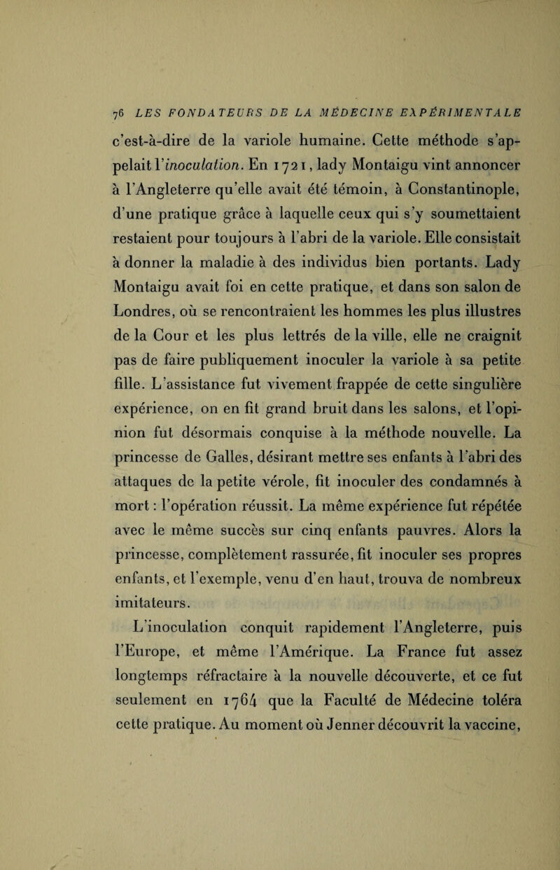 c’est-à-dire de la variole humaine. Cette méthode s’ap¬ pelait Y inoculation. En 1721, lady Montaigu vint annoncer à l’Angleterre qu’elle avait été témoin, à Constantinople, d’une pratique grâce à laquelle ceux qui s’y soumettaient restaient pour toujours à l’abri de la variole. Elle consistait à donner la maladie à des individus bien portants. Lady Montaigu avait foi en cette pratique, et dans son salon de Londres, où se rencontraient les hommes les plus illustres de la Cour et les plus lettrés de la ville, elle ne craignit pas de faire publiquement inoculer la variole à sa petite fille. L’assistance fut vivement frappée de cette singulière expérience, on en fit grand bruit dans les salons, et l’opi¬ nion fut désormais conquise à la méthode nouvelle. La princesse de Galles, désirant mettre ses enfants à l’abri des attaques de la petite vérole, fit inoculer des condamnés à mort : l’opération réussit. La même expérience fut répétée avec le même succès sur cinq enfants pauvres. Alors la princesse, complètement rassurée, fit inoculer ses propres enfants, et l’exemple, venu d’en haut, trouva de nombreux imitateurs. L’inoculation conquit rapidement l’Angleterre, puis l’Europe, et même l’Amérique. La France fut assez longtemps réfractaire à la nouvelle découverte, et ce fut seulement en 1764 que la Faculté de Médecine toléra cette pratique. Au moment où Jenner découvrit la vaccine,