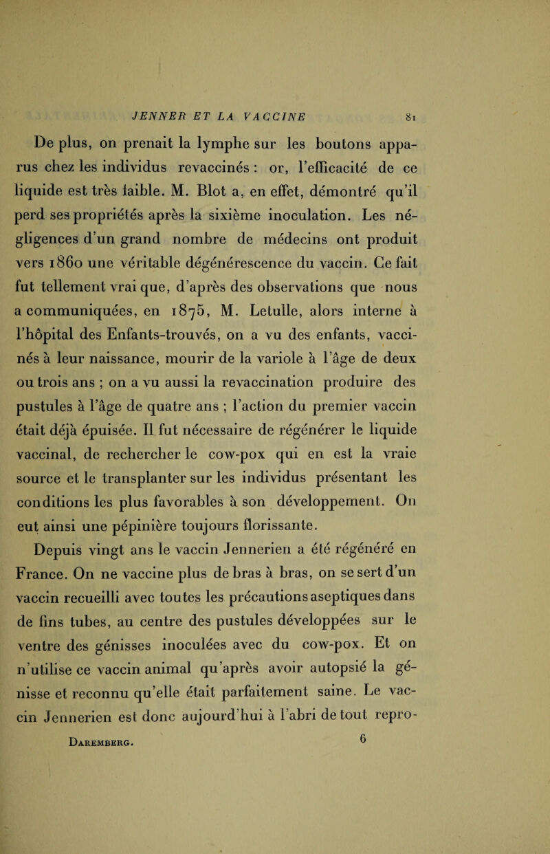 De plus, on prenait la lymphe sur les boutons appa¬ rus chez les individus revaccinés: or, refïicacité de ce liquide est très faible. M. Blot a, en effet, démontré qu’il perd ses propriétés après la sixième inoculation. Les né¬ gligences d’un grand nombre de médecins ont produit vers 1860 une véritable dégénérescence du vaccin. Ce fait fut tellement vrai que, d’après des observations que nous a communiquées, en 1875, M. Letulle, alors interne à l’bôpital des Enfants-trouvés, on a vu des enfants, vacci¬ nés à leur naissance, mourir de la variole à l’âge de deux ou trois ans ; on a vu aussi la revaccination produire des pustules à l’âge de quatre ans ; l’action du premier vaccin était déjà épuisée. Il fut nécessaire de régénérer le liquide vaccinal, de rechercher le cow-pox qui en est la vraie source et le transplanter sur les individus présentant les conditions les plus favorables à son développement. O11 eut ainsi une pépinière toujours florissante. Depuis vingt ans le vaccin Jennerien a été régénéré en France. On ne vaccine plus de bras à bras, on se sert d un vaccin recueilli avec toutes les précautions aseptiques dans de fins tubes, au centre des pustules développées sur le ventre des génisses inoculées avec du cow-pox. Et on n’utilise ce vaccin animal qu’après avoir autopsié la gé¬ nisse et reconnu qu elle était parfaitement saine. Le vac¬ cin Jennerien est donc aujourd hui à 1 abri de tout repro- Daremberg. 6