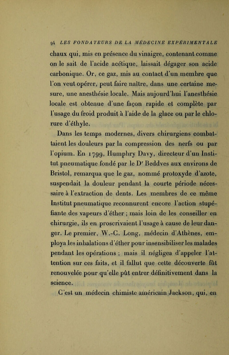 chaux qui, mis en présence du vinaigre, contenant comme on le sait de l’acide acétique, laissait dégager son acide carbonique. Or, ce gaz, mis au contact d’un membre que l’on veut opérer, peut faire naître, dans une certaine me¬ sure, une anesthésie locale. Mais aujourd’hui l’anesthésie locale est obtenue d’une façon rapide et complète par l’usage du froid produit à l’aide de la glace ou par le chlo¬ rure d’éthyle. Dans les temps modernes, divers chirurgiens combat¬ taient les douleurs par la compression des nerfs ou par l’opium. En 1799, Humphry Davy, directeur d’un Insti¬ tut pneumatique fondé par le Dr Beddves aux environs de Bristol, remarqua que le gaz, nommé protoxyde d’azote, suspendait la douleur pendant la courte période néces¬ saire à l’extraction de dents. Les membres de ce même Institut pneumatique reconnurent encore l’action stupé¬ fiante des vapeurs d’éther ; mais loin de les conseiller en chirurgie, ils en proscrivaient l’usage à cause de leur dan¬ ger. Le premier, W.-C. Long, médecin d’Athènes, em¬ ploya les inhalations d’éther pour insensibiliser les malades pendant les opérations ; mais il négligea d’appeler l’at¬ tention sur ces faits, et il fallut que cette découverte fût renouvelée pour qu’elle pût entrer définitivement dans la science. C’est un médecin chimiste américain Jackson, qui, en