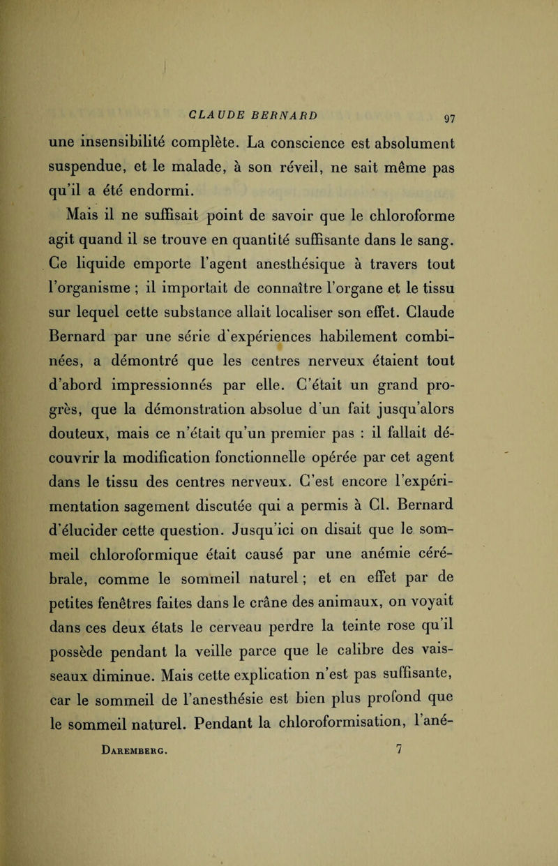 une insensibilité complète. La conscience est absolument suspendue, et le malade, à son réveil, ne sait même pas qu’il a été endormi. Mais il ne suffisait point de savoir que le chloroforme agit quand il se trouve en quantité suffisante dans le sang. Ce liquide emporte l’agent anesthésique à travers tout l’organisme ; il importait de connaître l’organe et le tissu sur lequel cette substance allait localiser son effet. Claude Bernard par une série d’expériences habilement combi¬ nées, a démontré que les centres nerveux étaient tout d’abord impressionnés par elle. C’était un grand pro¬ grès, que la démonstration absolue d’un fait jusqu’alors douteux, mais ce n’était qu’un premier pas : il fallait dé¬ couvrir la modification fonctionnelle opérée par cet agent dans le tissu des centres nerveux. C’est encore l’expéri¬ mentation sagement discutée qui a permis à Cl. Bernard d’élucider cette question. Jusqu’ici on disait que le som¬ meil chloroformique était causé par une anémie céré¬ brale, comme le sommeil naturel ; et en effet par de petites fenêtres faites dans le crâne des animaux, on voyait dans ces deux états le cerveau perdre la teinte rose qu il possède pendant la vedle parce que le calibre des vais¬ seaux diminue. Mais cette explication n est pas suffisante, car le sommeil de l’anesthésie est bien plus profond que le sommeil naturel. Pendant la chloroformisation, 1 ané- Daremberg. 7