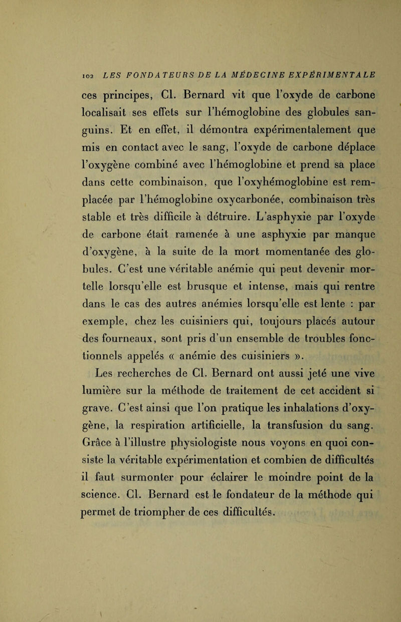 ces principes, Gl. Bernard vit que l’oxyde de carbone localisait ses effets sur l’hémoglobine des globules san¬ guins. Et en effet, il démontra expérimentalement que mis en contact avec le sang, l’oxyde de carbone déplace l’oxygène combiné avec l’hémoglobine et prend sa place dans cette combinaison, que l’oxyhémoglobine est rem¬ placée par l’hémoglobine oxycarbonée, combinaison très stable et très difficile à détruire. L’asphyxie par l’oxyde de carbone était ramenée à une asphyxie par manque d’oxygène, à la suite de la mort momentanée des glo¬ bules. C’est une véritable anémie qui peut devenir mor¬ telle lorsqu’elle est brusque et intense, mais qui rentre dans le cas des autres anémies lorsqu’elle est lente : par exemple, chez les cuisiniers qui, toujours placés autour des fourneaux, sont pris d’un ensemble de troubles fonc¬ tionnels appelés « anémie des cuisiniers ». Les recherches de Cl. Bernard ont aussi jeté une vive lumière sur la méthode de traitement de cet accident si grave. C’est ainsi que l’on pratique les inhalations d’oxy¬ gène, la respiration artificielle, la transfusion du sang. Grâce à l’illustre physiologiste nous voyons en quoi con¬ siste la véritable expérimentation et combien de difficultés il faut surmonter pour éclairer le moindre point de la science. Cl. Bernard est le fondateur de la méthode qui permet de triompher de ces difficultés.