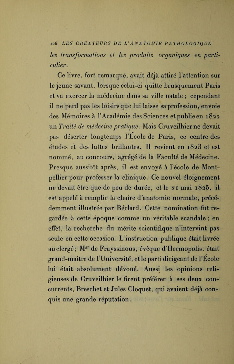 les transformations et les produits organiques en parti¬ culier. Ce livre, fort remarqué, avait déjà attiré l’attention sur le jeune savant, lorsque celui-ci quitte brusquement Paris et va exercer la médecine dans sa ville natale ; cependant il ne perd pas les loisirs que lui laisse sa profession, envoie des Mémoires à l’Académie des Sciences et publie en 1822 un Traité de médecine pratique. Mais Cruveilhier ne devait pas déserter longtemps l’Ecole de Paris, ce centre des études et des luttes brillantes. Il revient en 1823 et est nommé, au concours, agrégé de la Faculté de Médecine. Presque aussitôt après, il est envoyé à l’école de Mont¬ pellier pour professer la clinique. Ce nouvel éloignement ne devait être que de peu de durée, et le 21 mai 1825, il est appelé à remplir la chaire d’anatomie normale, précé¬ demment illustrée par Béclard. Cette nomination fut re¬ gardée à cette époque comme un véritable scandale ; en effet, la recherche du mérite scientifique n’intervint pas seule en cette occasion. L’instruction publique était livrée au clergé; Mffr de Frayssinous, évêque d’Hermopolis, était grand-maître de l’Université, et le parti dirigeant de l’École lui était absolument dévoué. Aussi les opinions reli¬ gieuses de Cruveilhier le firent préférer à ses deux con¬ currents, Brescbet et Jules Cloquet, qui avaient déjà con¬ quis une grande réputation.