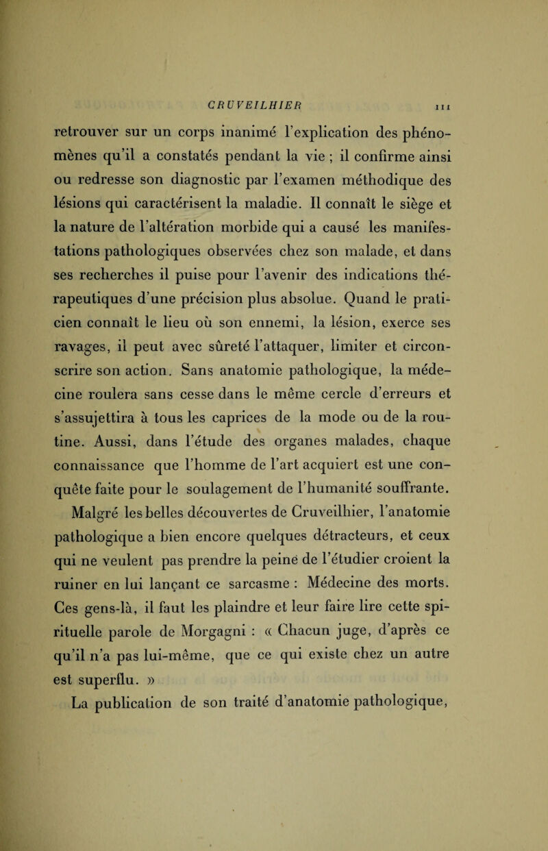 in retrouver sur un corps inanimé l’explication des phéno¬ mènes qu’il a constatés pendant la vie ; il confirme ainsi ou redresse son diagnostic par l’examen méthodique des lésions qui caractérisent la maladie. Il connaît le siège et la nature de l’altération morbide qui a causé les manifes¬ tations pathologiques observées chez son malade, et dans ses recherches il puise pour l’avenir des indications thé¬ rapeutiques d’une précision plus absolue. Quand le prati¬ cien connaît le lieu où son ennemi, la lésion, exerce ses ravages, il peut avec sûreté l’attaquer, limiter et circon¬ scrire son action. Sans anatomie pathologique, la méde¬ cine roulera sans cesse dans le même cercle d’erreurs et s’assujettira à tous les caprices de la mode ou de la rou¬ tine. Aussi, dans l’étude des organes malades, chaque connaissance que l’homme de l’art acquiert est une con¬ quête faite pour le soulagement de l’humanité souffrante. Malgré les belles découvertes de Gruveilhier, l’anatomie pathologique a bien encore quelques détracteurs, et ceux qui ne veulent pas prendre la peiné de l’étudier croient la ruiner en lui lançant ce sarcasme : Médecine des morts. Ces gens-là, il faut les plaindre et leur faire lire cette spi¬ rituelle parole de Morgagni : « Chacun juge, d’après ce qu’il n’a pas lui-même, que ce qui existe chez un autre est superflu. » La publication de son traité d’anatomie pathologique,