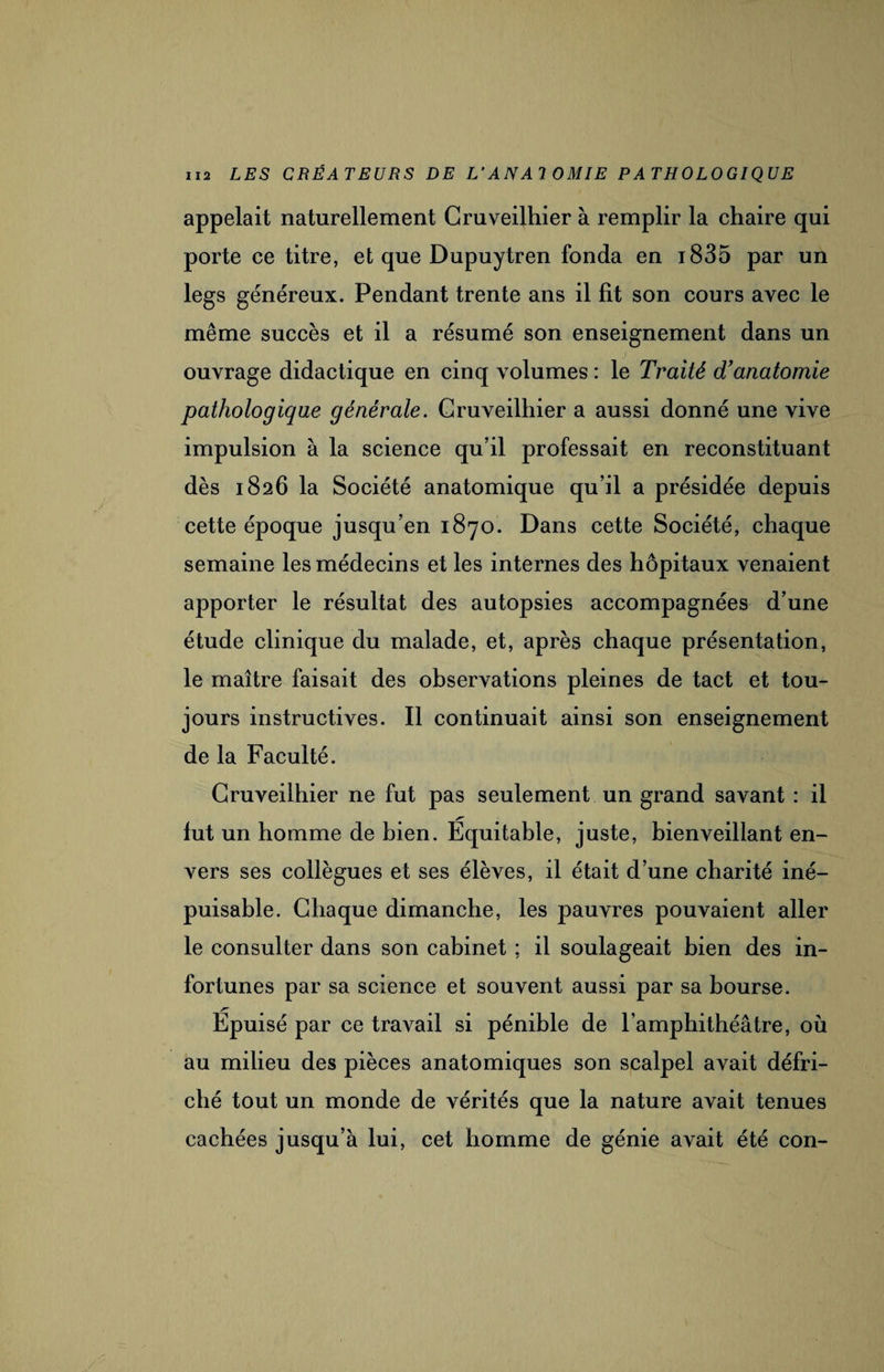 appelait naturellement Gruveilhier à remplir la chaire qui porte ce titre, et que Dupuytren fonda en i835 par un legs généreux. Pendant trente ans il lit son cours avec le même succès et il a résumé son enseignement dans un ouvrage didactique en cinq volumes : le Traité d’anatomie pathologique générale. Gruveilhier a aussi donné une vive impulsion à la science qu’il professait en reconstituant dès 1826 la Société anatomique qu’il a présidée depuis cette époque jusqu’en 1870. Dans cette Société, chaque semaine les médecins et les internes des hôpitaux venaient apporter le résultat des autopsies accompagnées d’une étude clinique du malade, et, après chaque présentation, le maître faisait des observations pleines de tact et tou¬ jours instructives. Il continuait ainsi son enseignement de la Faculté. Gruveilhier ne fut pas seulement un grand savant : il lut un homme de bien. Equitable, juste, bienveillant en¬ vers ses collègues et ses élèves, il était d’une charité iné¬ puisable. Chaque dimanche, les pauvres pouvaient aller le consulter dans son cabinet ; il soulageait bien des in¬ fortunes par sa science et souvent aussi par sa bourse. Épuisé par ce travail si pénible de l’amphithéâtre, où au milieu des pièces anatomiques son scalpel avait défri¬ ché tout un monde de vérités que la nature avait tenues cachées jusqu’à lui, cet homme de génie avait été con-