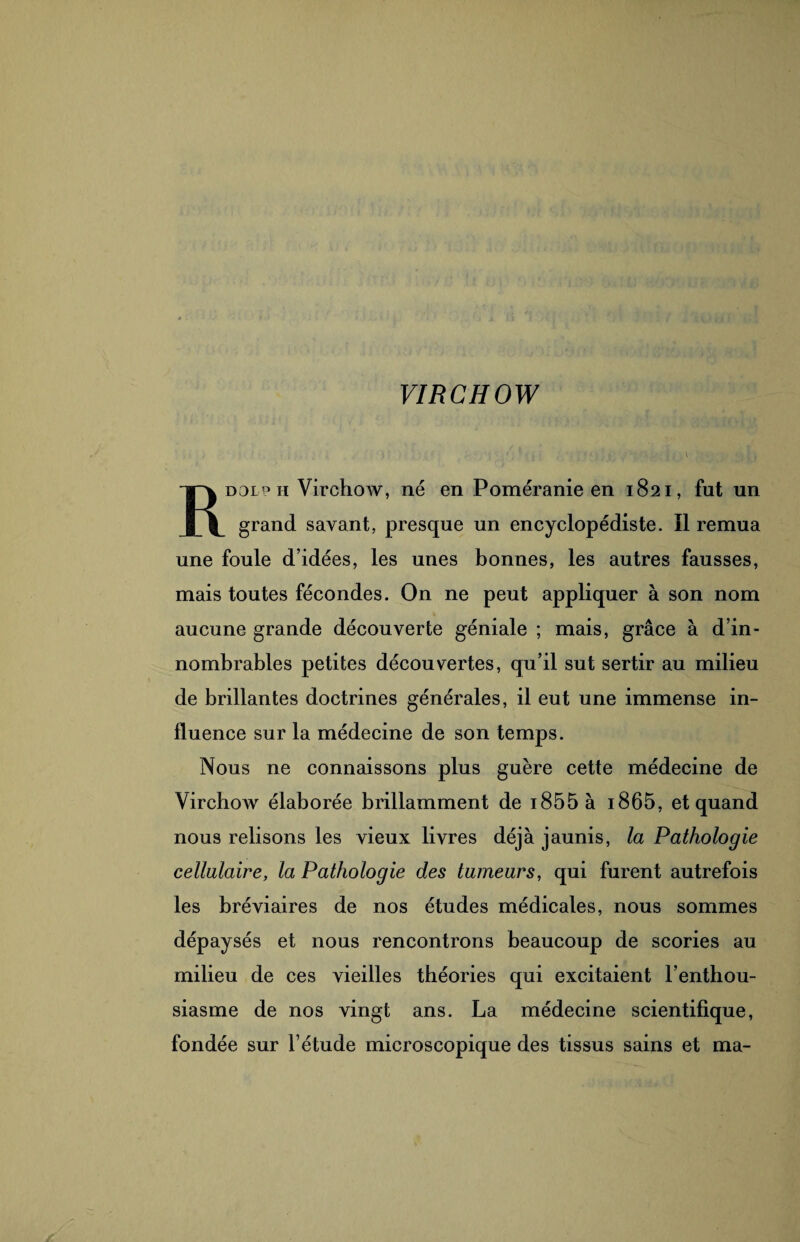 VIRCHOW Rdoip h Virchow, né en Poméranie en 1821, fut un grand savant, presque un encyclopédiste. Il remua une foule d’idées, les unes bonnes, les autres fausses, mais toutes fécondes. On ne peut appliquer à son nom aucune grande découverte géniale ; mais, grâce à d’in¬ nombrables petites découvertes, qu’il sut sertir au milieu de brillantes doctrines générales, il eut une immense in¬ fluence sur la médecine de son temps. Nous ne connaissons plus guère cette médecine de Virchow élaborée brillamment de i855 à i865, et quand nous relisons les vieux livres déjà jaunis, la Pathologie cellulaire, la Pathologie des tumeurs, qui furent autrefois les bréviaires de nos études médicales, nous sommes dépaysés et nous rencontrons beaucoup de scories au milieu de ces vieilles théories qui excitaient l’enthou¬ siasme de nos vingt ans. La médecine scientifique, fondée sur l’étude microscopique des tissus sains et ma-