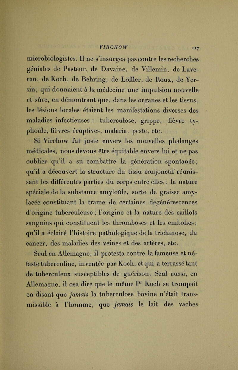 microbiologistes. Il ne s’insurgea pas contre les recherches géniales de Pasteur, de Davaine, de Villemin, de Lave- ran, de Koch, de Behring, de Lôfïler, de Roux, de Yer¬ sin, qui donnaient à la médecine une impulsion nouvelle et sûre, en démontrant que, dans les organes et les tissus, les lésions locales étaient les manifestations diverses des maladies infectieuses : tuberculose, grippe, fièvre ty¬ phoïde, fièvres éruptives, malaria, peste, etc. Si Virchow fut juste envers les nouvelles phalanges médicales, nous devons être équitable envers lui et ne pas oublier qu’il a su combattre la génération spontanée; qu’il a découvert la structure du tissu conjonctif réunis¬ sant les différentes parties du corps entre elles ; la nature spéciale de la substance amyloïde, sorte de graisse amy¬ lacée constituant la trame de certaines dégénérescences d’origine tuberculeuse ; l’origine et la nature des caillots sanguins qui constituent les thromboses et les embolies; qu’il a éclairé l’histoire pathologique de la trichinose, du cancer, des maladies des veines et des artères, etc. Seul en Allemagne, il protesta contre la fameuse et né¬ faste tuberculine, inventée par Koch, et qui a terrassé tant de tuberculeux susceptibles de guérison. Seul aussi, en Allemagne, il osa dire que le même P1 Koch se trompait en disant que jamais la tuberculose bovine n’était trans¬ missible à l’homme, que jamais le lait des vaches