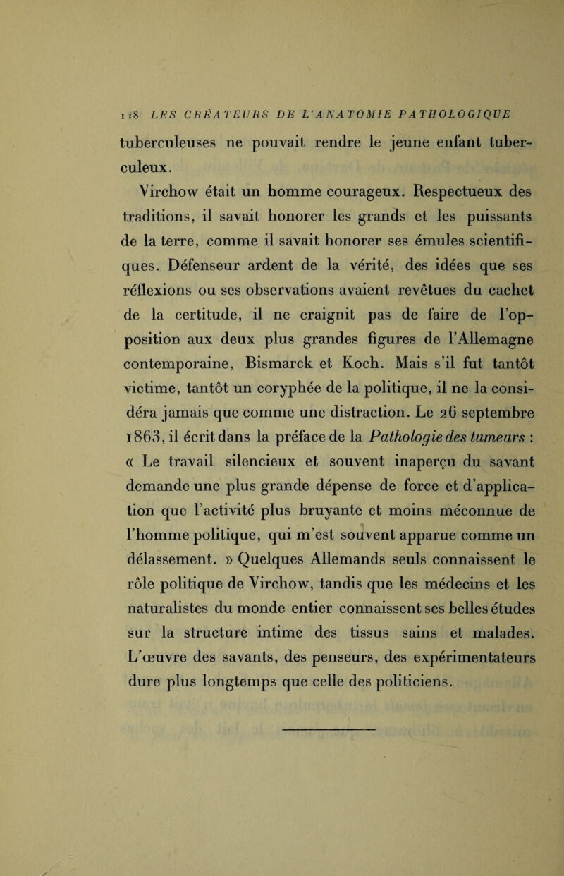 tuberculeuses ne pouvait rendre le jeune enfant tuber¬ culeux. Virchow était un homme courageux. Respectueux des traditions, il savait honorer les grands et les puissants de la terre, comme il savait honorer ses émules scientifi¬ ques. Défenseur ardent de la vérité, des idées que ses réflexions ou ses observations avaient revêtues du cachet de la certitude, il ne craignit pas de faire de l’op¬ position aux deux plus grandes figures de l’Allemagne contemporaine, Bismarck et Koch. Mais s’il fut tantôt victime, tantôt un coryphée de la politique, il ne la consi¬ déra jamais que comme une distraction. Le 26 septembre 1863, il écrit dans la préface de la Pathologie des tumeurs : (( Le travail silencieux et souvent inaperçu du savant demande une plus grande dépense de force et d’applica¬ tion que l’activité plus bruyante et moins méconnue de l’homme politique, qui m’est souvent apparue comme un délassement. » Quelques Allemands seuls connaissent le rôle politique de Virchow, tandis que les médecins et les naturalistes du monde entier connaissent ses belles études sur la structure intime des tissus sains et malades. L’œuvre des savants, des penseurs, des expérimentateurs dure plus longtemps que celle des politiciens.