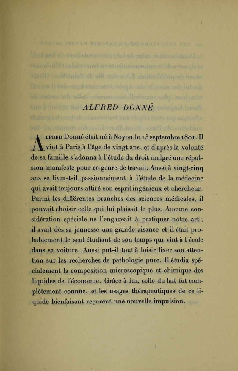 ALFRED DONNÉ Alfred Donné était né à Noyon le 13 septembre 1801. Il vint à Paris à lage de vingt ans, et d’après la volonté de sa famille s’adonna à l’étude du droit malgré une répul¬ sion manifeste pour ce genre de travail. Aussi à vingt-cinq ans se livra-t-il passionnément à l’étude de la médecine qui avait toujours attiré son esprit ingénieux et chercheur. Parmi les différentes branches des sciences médicales, il pouvait choisir celle qui lui plaisait le plus. Aucune con¬ sidération spéciale ne l’engageait à pratiquer notre art ; il avait dès sa jeunesse une grande aisance et il était pro¬ bablement le seul étudiant de son temps qui vînt à l’école dans sa voiture. Aussi put-il tout à loisir fixer son atten¬ tion sur les recherches de pathologie pure. Il étudia spé¬ cialement la composition microscopique et chimique des liquides de l’économie. Grâce à lui, celle du lait fut com¬ plètement connue, et les usages thérapeutiques de ce li¬ quide bienfaisant reçurent une nouvelle impulsion.