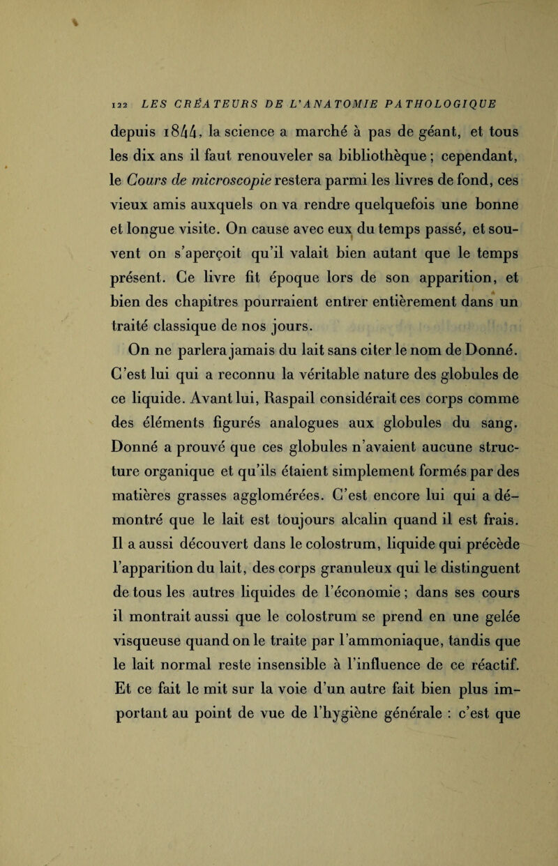 depuis i844, la science a marché à pas de géant, et tous les dix ans il faut renouveler sa bibliothèque ; cependant, le Cours de microscopie restera parmi les livres de fond, ces vieux amis auxquels on va rendre quelquefois une bonne et longue visite. On cause avec eux du temps passé, et sou¬ vent on s’aperçoit qu’il valait bien autant que le temps présent. Ce livre fit époque lors de son apparition, et bien des chapitres pourraient entrer entièrement dans un traité classique de nos jours. On ne parlera jamais du lait sans citer le nom de Donné. C est lui qui a reconnu la véritable nature des globules de ce liquide. Avant lui, Raspail considérait ces corps comme des éléments figurés analogues aux globules du sang. Donné a prouvé que ces globules n’avaient aucune struc¬ ture organique et qu’ils étaient simplement formés par des matières grasses agglomérées. C’est encore lui qui a dé¬ montré que le lait est toujours alcalin quand il est frais. Il a aussi découvert dans le colostrum, liquide qui précède l’apparition du lait, des corps granuleux qui le distinguent de tous les autres liquides de l’économie ; dans ses cours il montrait aussi que le colostrum se prend en une gelée visqueuse quand on le traite par l’ammoniaque, tandis que le lait normal reste insensible à l’influence de ce réactif. Et ce fait le mit sur la voie d’un autre fait bien plus im¬ portant au point de vue de l’hygiène générale : c’est que