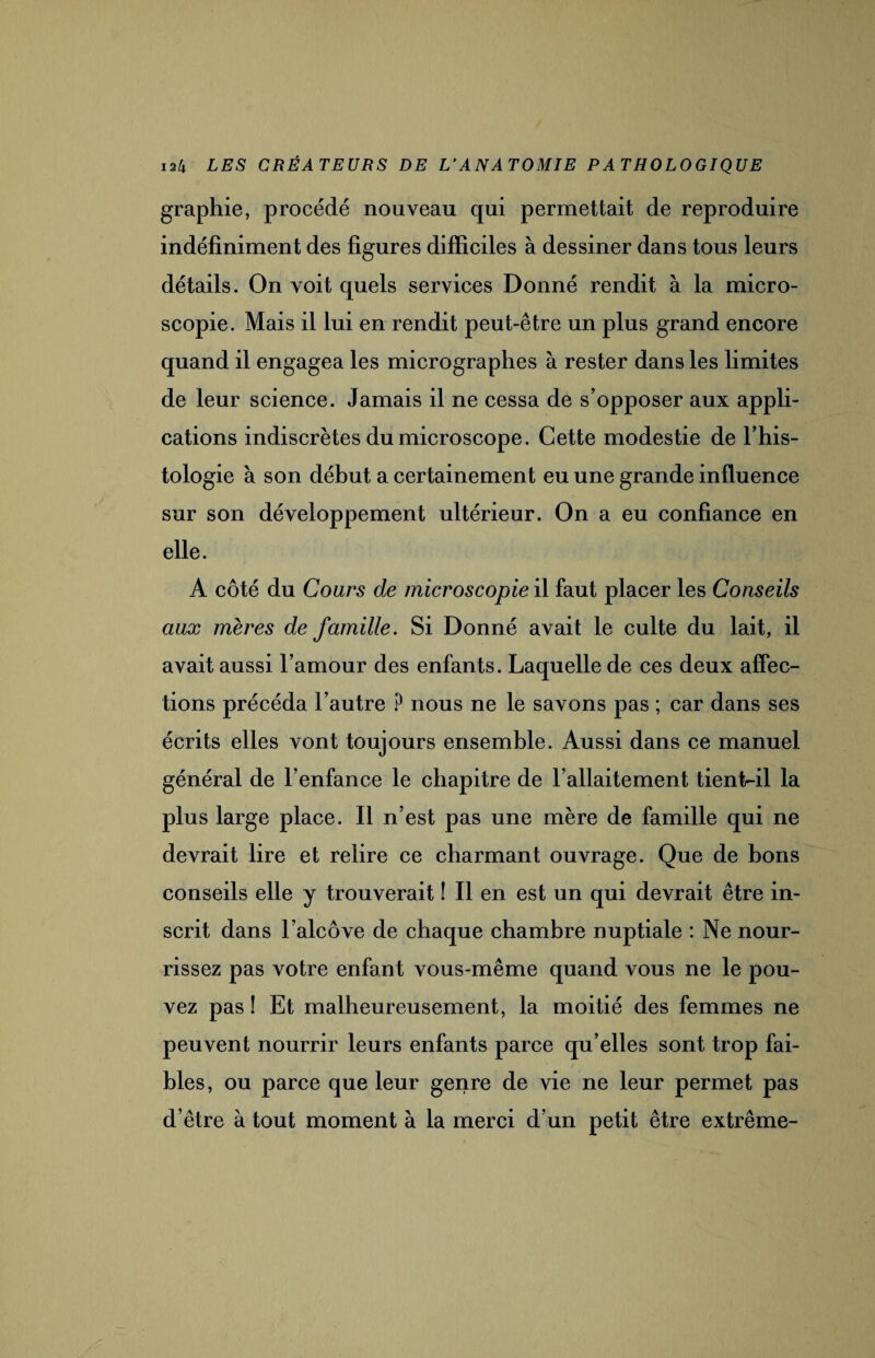 graphie, procédé nouveau qui permettait de reproduire indéfiniment des figures difficiles à dessiner dans tous leurs détails. On voit quels services Donné rendit à la micro¬ scopie. Mais il lui en rendit peut-être un plus grand encore quand il engagea les micrographes à rester dans les limites de leur science. Jamais il ne cessa de s’opposer aux appli¬ cations indiscrètes du microscope. Cette modestie de l’his¬ tologie à son début a certainement eu une grande influence sur son développement ultérieur. On a eu confiance en elle. A côté du Cours de microscopie il faut placer les Conseils aux mères de famille. Si Donné avait le culte du lait, il avait aussi l’amour des enfants. Laquelle de ces deux affec¬ tions précéda l’autre ? nous ne le savons pas ; car dans ses écrits elles vont toujours ensemble. Aussi dans ce manuel général de l’enfance le chapitre de l’allaitement tient-il la plus large place. Il n’est pas une mère de famille qui ne devrait lire et relire ce charmant ouvrage. Que de bons conseils elle y trouverait ! Il en est un qui devrait être in¬ scrit dans l’alcôve de chaque chambre nuptiale : Ne nour¬ rissez pas votre enfant vous-même quand vous ne le pou¬ vez pas ! Et malheureusement, la moitié des femmes ne peuvent nourrir leurs enfants parce qu’elles sont trop fai¬ bles, ou parce que leur genre de vie ne leur permet pas d’être à tout moment à la merci d’un petit être extrême-