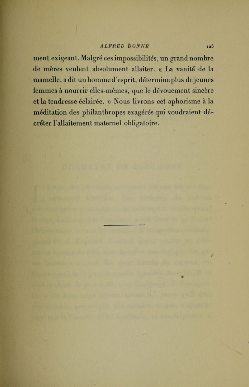 ment exigeant. Malgré ces impossibilités, un grand nombre de mères veulent absolument allaiter. « La vanité de la mamelle, a dit un homme d’esprit, détermine plus de jeunes femmes à nourrir elles-mêmes, que le dévouement sincère et la tendresse éclairée. » Nous livrons cet aphorisme à la méditation des philanthropes exagérés qui voudraient dé¬ créter l’allaitement maternel obligatoire.