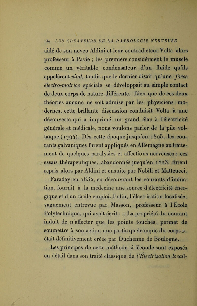 aidé de son neveu Aldini et leur contradicteur Yolta, alors professeur à Pavie ; les premiers considéraient le muscle comme un véritable condensateur d’un fluide qu’ils appelèrent vital, tandis que le dernier disait qu’une force électro-motrice spéciale se développait au simple contact de deux corps de nature differente. Bien que de ces deux théories aucune ne soit admise par les physiciens mo¬ dernes, cette brillante discussion conduisit Yolta à une découverte qui a imprimé un grand élan à l’électricité générale et médicale, nous voulons parler de la pile vol¬ taïque (i 794)- Dès cette époque jusqu’en i8o5, les cou¬ rants galvaniques furent appliqués en Allemagne au traite¬ ment de quelques paralysies et affections nerveuses ; ces essais thérapeutiques, abandonnés jusqu’en 1823, furent repris alors par Aldini et ensuite par Nobili et Matteucci. Faraday en i832, en découvrant les courants d’induc¬ tion, fournit à la médecine une source d’électricité éner¬ gique et d’un facile emploi. Enfin, l’électrisation localisée, vaguement entrevue par Masson, professeur à l’École Polytechnique, qui avait écrit : « La propriété du courant induit de n’affecter que les points touchés, permet de soumettre à son action une partie quelconque du corps », était définitivement créée par Duchenne de Boulogne. Les principes de cette méthode si féconde sont exposés en détail dans son traité classique de l’Électrisation locali-