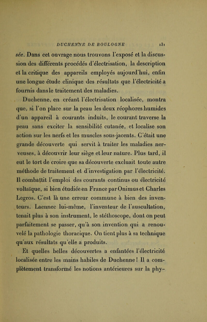 sée. Dans cet ouvrage nous trouvons l’exposé et la discus¬ sion des différents procédés d’électrisation, la description et la critique des appareils employés aujourd’hui, enfin une longue étude clinique des résultats que l’électricité a fournis dans le traitement des maladies. Duchenne, en créant l’électrisation localisée, montra que, si l’on place sur la peau les deux réophores humides d’un appareil à courants induits, le courant traverse la peau sans exciter la sensibilité cutanée, et localise son action sur les nerfs et les muscles sous-jacents. C’était une grande découverte qui servit à traiter les maladies ner¬ veuses, à découvrir leur siège et leur nature. Plus tard, il eut le tort de croire que sa découverte excluait toute autre méthode de traitement et d’investigation par l’électricité. Il combattit l’emploi des courants continus ou électricité voltaïque, si bien étudiée en France par Onimus et Charles Legros. C’est là une erreur commune à bien des inven¬ teurs. Laennec lui-même, l’inventeur de l’auscultation, tenait plus à son instrument, le stéthoscope, dont on peut parfaitement se passer, qu’à son invention qui a renou¬ velé la pathologie thoracique. On tient plus à sa technique qu’aux résultats qu’elle a produits. Et quelles belles découvertes a enfantées l’électricité localisée entre les mains habiles de Duchenne ! Il a com¬ plètement transformé les notions antérieures sur la phy-