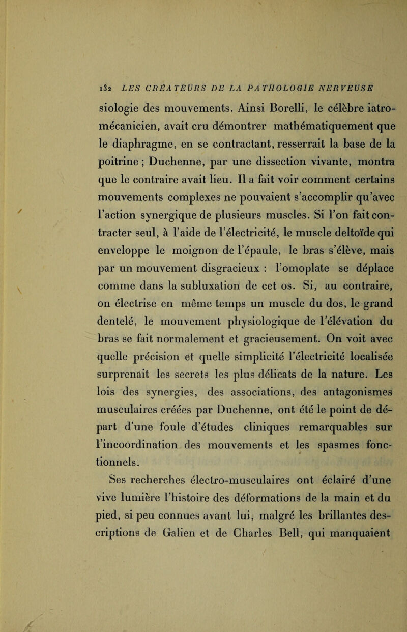 siologie des mouvements. Ainsi Borelli, le célèbre iatro- mécanicien, avait cru démontrer mathématiquement que le diaphragme, en se contractant, resserrait la base de la poitrine ; Duchenne, par une dissection vivante, montra que le contraire avait lieu. Il a fait voir comment certains mouvements complexes ne pouvaient s’accomplir qu’avec l’action synergique de plusieurs muscles. Si l’on fait con¬ tracter seul, à l’aide de l’électricité, le muscle deltoïde qui enveloppe le moignon de l’épaule, le bras s’élève, mais par un mouvement disgracieux : l’omoplate se déplace comme dans la subluxation de cet os. Si, au contraire, on électrise en même temps un muscle du dos, le grand dentelé, le mouvement physiologique de l’élévation du bras se fait normalement et gracieusement. On voit avec quelle précision et quelle simplicité l’électricité localisée surprenait les secrets les plus délicats de la nature. Les lois des synergies, des associations, des antagonismes musculaires créées par Duchenne, ont été le point de dé¬ part d’une foule d’études cliniques remarquables sur l’incoordination des mouvements et les spasmes fonc- ■4 tionnels. Ses recherches électro-musculaires ont éclairé d’une vive lumière l’histoire des déformations de la main et du pied, si peu connues avant lui, malgré les brillantes des¬ criptions de Galien et de Charles Bell, qui manquaient <