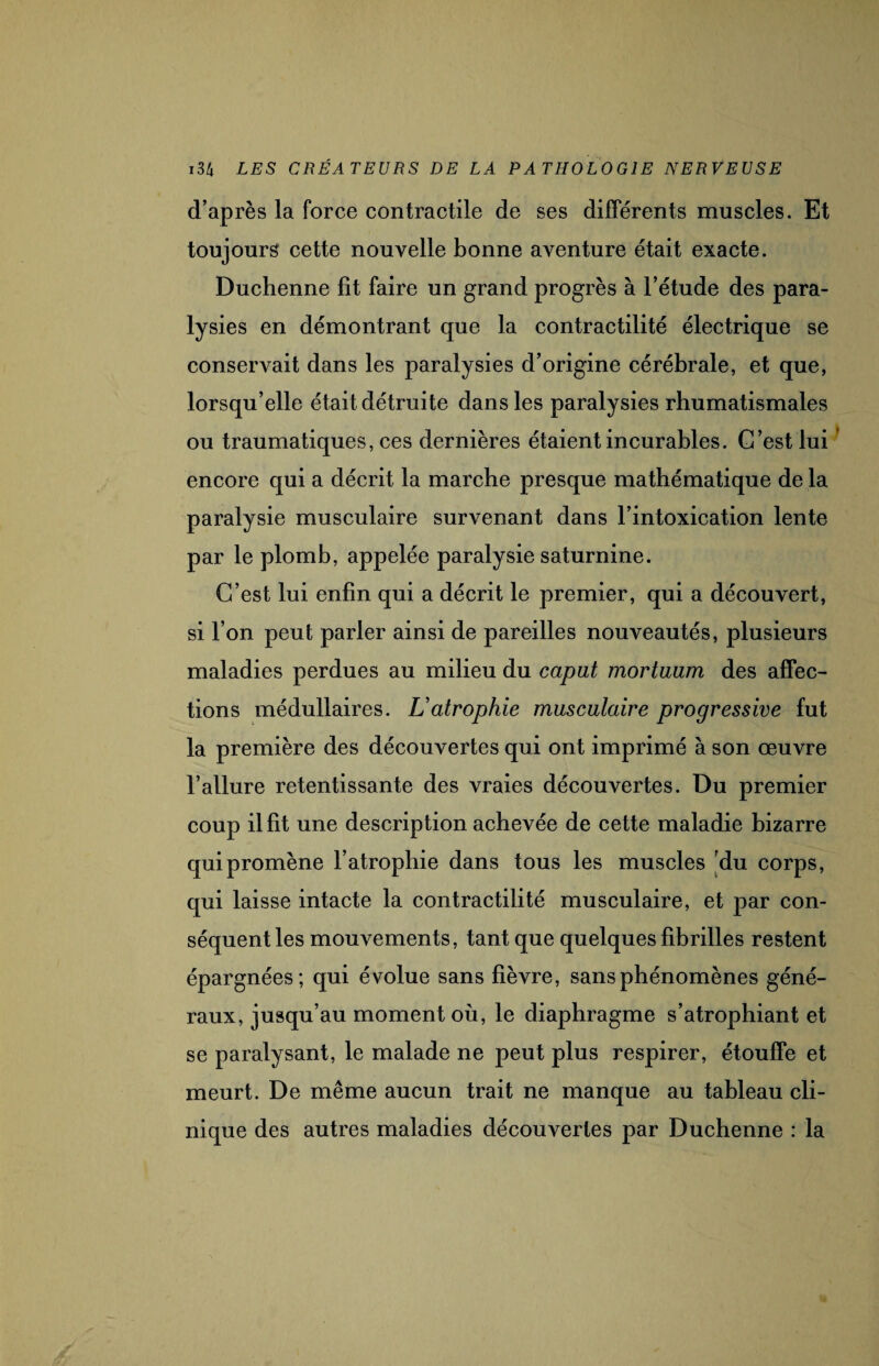 d’après la force contractile de ses différents muscles. Et toujours cette nouvelle bonne aventure était exacte. Duchenne fit faire un grand progrès à l’étude des para¬ lysies en démontrant que la contractilité électrique se conservait dans les paralysies d’origine cérébrale, et que, lorsqu’elle était détruite dans les paralysies rhumatismales ou traumatiques, ces dernières étaient incurables. G’estlui encore qui a décrit la marche presque mathématique de la paralysie musculaire survenant dans l’intoxication lente par le plomb, appelée paralysie saturnine. C’est lui enfin qui a décrit le premier, qui a découvert, si l’on peut parler ainsi de pareilles nouveautés, plusieurs maladies perdues au milieu du caput mortuam des affec¬ tions médullaires. Latrophie musculaire progressive fut la première des découvertes qui ont imprimé à son œuvre l’allure retentissante des vraies découvertes. Du premier coup il fit une description achevée de cette maladie bizarre qui promène l’atrophie dans tous les muscles du corps, qui laisse intacte la contractilité musculaire, et par con¬ séquent les mouvements, tant que quelques fibrilles restent épargnées; qui évolue sans fièvre, sans phénomènes géné¬ raux, jusqu’au moment où, le diaphragme s’atrophiant et se paralysant, le malade ne peut plus respirer, étouffe et meurt. De même aucun trait ne manque au tableau cli¬ nique des autres maladies découvertes par Duchenne : la