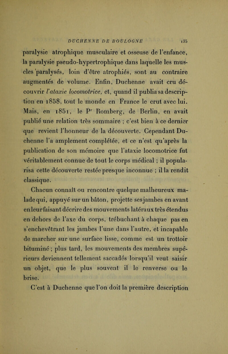 paralysie atrophique musculaire et osseuse de l’enfance, la paralysie pseudo-hypertrophique dans laquelle les mus¬ cles paralysés, loin d’être atrophiés, sont au contraire augmentés de volume. Enfin, Duchenne avait cru dé¬ couvrir Vataxie locomotrice, et, quand il publia sa descrip¬ tion en i858, tout le monde en France le crut avec lui. Mais, en i85i, le F1 Romberg, de Berlin, en avait publié une relation très sommaire ; c’est bien à ce dernier que revient l’honneur de la découverte. Cependant Du¬ chenne l’a amplement complétée, et ce n’est qu’après la publication de son mémoire que l’ataxie locomotrice fut véritablement connue de tout le corps médical ; il popula¬ risa cette découverte restée presque inconnue ; ilia rendit classique. Chacun connaît ou rencontre quelque malheureux ma¬ lade qui, appuyé sur un bâton, projette sesjambes en avant en leur faisant décrire des mouvements latéraux très étendus en dehors de l’axe du corps, trébuchant à chaque pas en s’enchevêtrant les jambes l’une dans l’autre, et incapable de marcher sur une surface lisse, comme est un trottoir t bituminé ; plus tard, les mouvements des membres supé¬ rieurs deviennent tellement saccadés lorsqu’il veut saisir un objet, que le plus souvent il le renverse ou le brise. C’est à Duchenne que l’on doit la première description