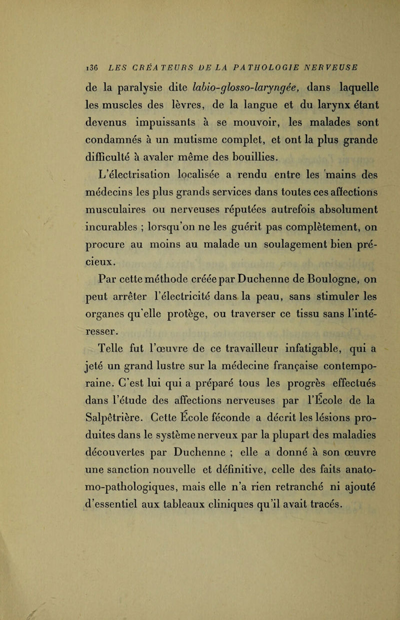 de la paralysie dite labio-glosso-laryngée, dans laquelle les muscles des lèvres, de la langue et du larynx étant devenus impuissants à se mouvoir, les malades sont condamnés à un mutisme complet, et ont la plus grande difficulté à avaler même des bouillies. L’électrisation localisée a rendu entre les mains des médecins les plus grands services dans toutes ces affections musculaires ou nerveuses réputées autrefois absolument incurables ; lorsqu’on ne les guérit pas complètement, on procure au moins au malade un soulagement bien pré¬ cieux. Par cette méthode créée par Duchenne de Boulogne, on peut arrêter l’électricité dans la peau, sans stimuler les organes qu elle protège, ou traverser ce tissu sans l’inté¬ resser. Telle fut l’œuvre de ce travailleur infatigable, qui a jeté un grand lustre sur la médecine française contempo¬ raine. C’est lui qui a préparé tous les progrès effectués dans l’étude des affections nerveuses par l’École de la Salpêtrière. Cette École féconde a décrit les lésions pro¬ duites dans le système nerveux par la plupart des maladies découvertes par Duchenne ; elle a donné à son œuvre une sanction nouvelle et définitive, celle des faits anato¬ mo-pathologiques, mais elle n’a rien retranché ni ajouté d’essentiel aux tableaux cliniques qu’il avait tracés.