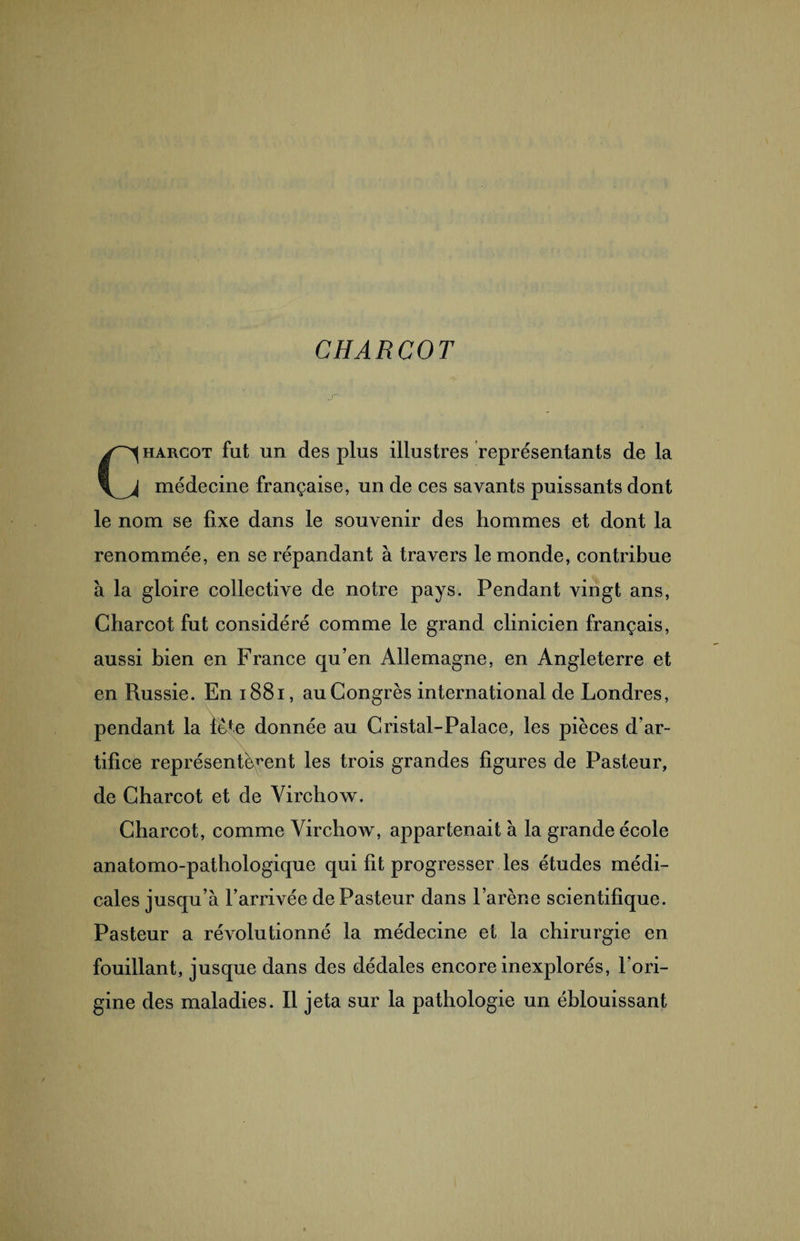 CHARCOT Charcot fut un des plus illustres représentants de la médecine française, un de ces savants puissants dont le nom se fixe dans le souvenir des hommes et dont la renommée, en se répandant à travers le monde, contribue à la gloire collective de notre pays. Pendant vingt ans, Charcot fut considéré comme le grand clinicien français, aussi bien en France qu’en Allemagne, en Angleterre et en Russie. En 1881, au Congrès international de Londres, pendant la fefe donnée au Cristal-Palace, les pièces d’ar¬ tifice représentèrent les trois grandes figures de Pasteur, de Charcot et de Virchow. Charcot, comme Virchow, appartenait à la grande école anatomo-pathologique qui fit progresser les études médi¬ cales jusqu’à l’arrivée de Pasteur dans l’arène scientifique. Pasteur a révolutionné la médecine et la chirurgie en fouillant, jusque dans des dédales encore inexplorés, l'ori¬ gine des maladies. Il jeta sur la pathologie un éblouissant