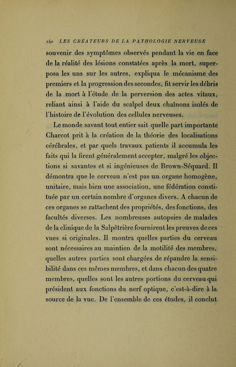 souvenir des symptômes observés pendant la vie en face de la réalité des lésions constatées après la mort, super¬ posa les uns sur les autres, expliqua le mécanisme des premiers et la progression des secondes, fit servir les débris de la mort à l’étude de la perversion des actes vitaux, reliant ainsi à l’aide du scalpel deux chaînons isolés de l’histoire de l’évolution des cellules nerveuses. Le monde savant tout entier sait quelle part importante Charcot prit à la création de la théorie des localisations cérébrales, et par quels travaux patients il accumula les faits qui la firent généralement accepter, malgré les objec¬ tions si savantes et si ingénieuses de Brown-Séquard. Il démontra que le cerveau n’est pas un organe homogène, unitaire, mais bien une association, une fédération consti¬ tuée par un certain nombre d’organes divers. A chacun de ces organes se rattachent des propriétés, des fonctions, des facultés diverses. Les nombreuses autopsies de malades de la clinique de la Salpêtrière fournirent les preuves de ces vues si originales. Il montra quelles parties du cerveau sont nécessaires au maintien de la motilité des membres, quelles autres parties sont chargées de répandre la sensi¬ bilité dans ces mêmes membres, et dans chacun des quatre membres, quelles sont les autres portions du cerveau qui président aux fonctions du nerf optique, c’est-à-dire à la source de la vue. De l’ensemble de ces études, il conclut