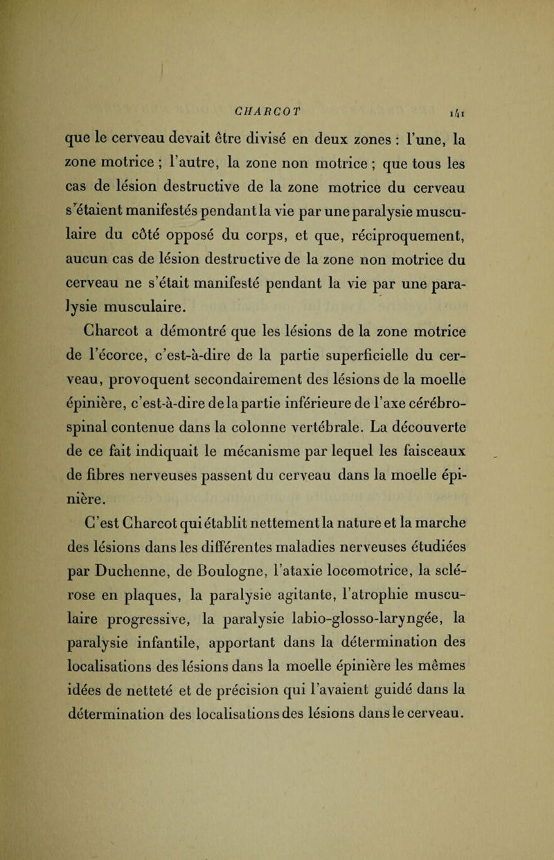 que le cerveau devait être divisé en deux zones : l’une, la zone motrice ; l’autre, la zone non motrice ; que tous les cas de lésion destructive de la zone motrice du cerveau s’étaient manifestés pendant la vie par une paralysie muscu¬ laire du côté opposé du corps, et que, réciproquement, aucun cas de lésion destructive de la zone non motrice du cerveau ne s’était manifesté pendant la vie par une para¬ lysie musculaire. Charcot a démontré que les lésions de la zone motrice de l’écorce, c’est-à-dire de la partie superficielle du cer¬ veau, provoquent secondairement des lésions de la moelle épinière, c’est-à-dire de la partie inférieure de l’axe cérébro- spinal contenue dans la colonne vertébrale. La découverte de ce fait indiquait le mécanisme par lequel les faisceaux de fibres nerveuses passent du cerveau dans la moelle épi¬ nière. C ’est Charcot qui établit nettement la nature et la marche des lésions dans les différentes maladies nerveuses étudiées par Duchenne, de Boulogne, l’ataxie locomotrice, la sclé¬ rose en plaques, la paralysie agitante, l’atrophie muscu¬ laire progressive, la paralysie labio-glosso-laryngée, la paralysie infantile, apportant dans la détermination des localisations des lésions dans la moelle épinière les mêmes idées de netteté et de précision qui l’avaient guidé dans la détermination des localisa fions des lésions dans le cerveau.