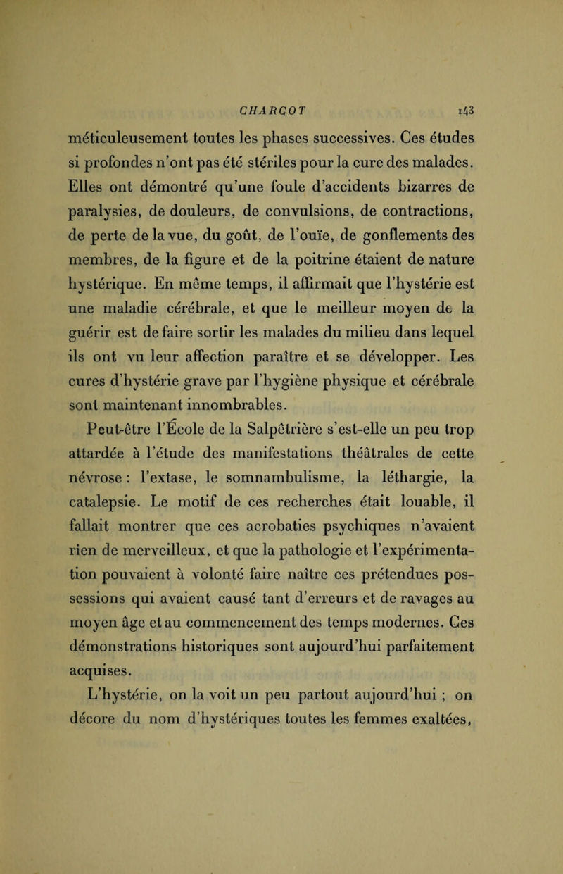 méticuleusement toutes les phases successives. Ces études si profondes n’ont pas été stériles pour la cure des malades. Elles ont démontré qu’une foule d’accidents bizarres de paralysies, de douleurs, de convulsions, de contractions, de perte de la vue, du goût, de l’ouïe, de gonflements des membres, de la figure et de la poitrine étaient de nature hystérique. En meme temps, il affirmait que l’hystérie est une maladie cérébrale, et que le meilleur moyen de la guérir est de faire sortir les malades du milieu dans lequel ils ont vu leur affection paraître et se développer. Les cures d’hystérie grave par l’hygiène physique et cérébrale sont maintenant innombrables. Peut-être l’École de la Salpêtrière s’est-elle un peu trop attardée à l’étude des manifestations théâtrales de cette névrose : l’extase, le somnambulisme, la léthargie, la catalepsie. Le motif de ces recherches était louable, il fallait montrer que ces acrobaties psychiques n’avaient rien de merveilleux, et que la pathologie et l’expérimenta¬ tion pouvaient à volonté faire naître ces prétendues pos¬ sessions qui avaient causé tant d’erreurs et de ravages au moyen âge et au commencement des temps modernes. Ces démonstrations historiques sont aujourd’hui parfaitement acquises. L’hystérie, on la voit un peu partout aujourd’hui ; on décore du nom d’hystériques toutes les femmes exaltées,