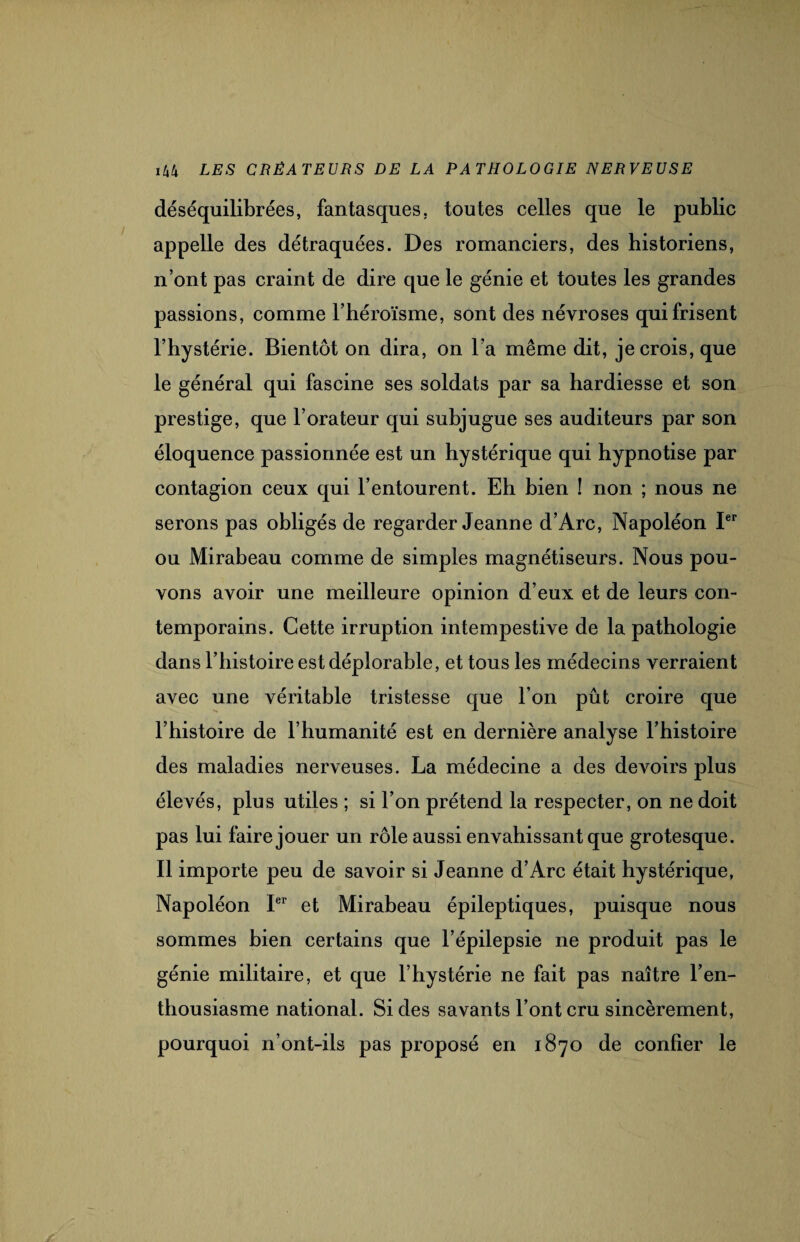 déséquilibrées, fantasques, toutes celles que le public appelle des détraquées. Des romanciers, des historiens, n’ont pas craint de dire que le génie et toutes les grandes passions, comme l’héroïsme, sont des névroses qui frisent l’hystérie. Bientôt on dira, on l’a même dit, je crois, que le général qui fascine ses soldats par sa hardiesse et son prestige, que l’orateur qui subjugue ses auditeurs par son éloquence passionnée est un hystérique qui hypnotise par contagion ceux qui l’entourent. Eh bien ! non ; nous ne serons pas obligés de regarder Jeanne d’Arc, Napoléon Ier ou Mirabeau comme de simples magnétiseurs. Nous pou¬ vons avoir une meilleure opinion d’eux et de leurs con¬ temporains. Cette irruption intempestive de la pathologie dans l’histoire est déplorable, et tous les médecins verraient avec une véritable tristesse que l’on pût croire que l’histoire de l’humanité est en dernière analyse l’histoire des maladies nerveuses. La médecine a des devoirs plus élevés, plus utiles ; si l’on prétend la respecter, on ne doit pas lui faire jouer un rôle aussi envahissant que grotesque. Il importe peu de savoir si Jeanne d’Arc était hystérique, Napoléon Ier et Mirabeau épileptiques, puisque nous sommes bien certains que l’épilepsie ne produit pas le génie militaire, et que l’hystérie ne fait pas naître l’en¬ thousiasme national. Si des savants l’ont cru sincèrement, pourquoi n’ont-ils pas proposé en 1870 de confier le