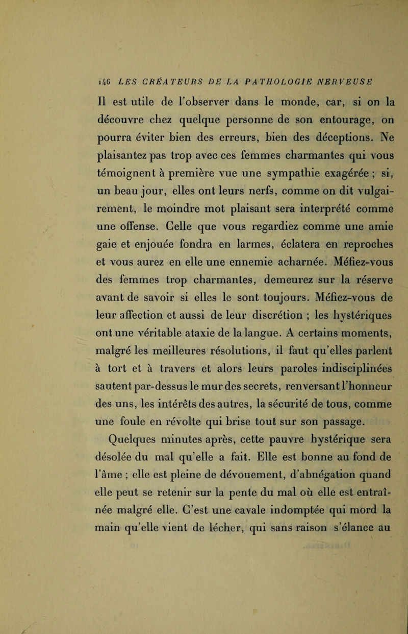 Il est utile de l’observer dans le monde, car, si on la découvre chez quelque personne de son entourage, on pourra éviter bien des erreurs, bien des déceptions. Ne plaisantez pas trop avec ces femmes charmantes qui vous témoignent à première vue une sympathie exagérée ; si, un beau jour, elles ont leurs nerfs, comme on dit vulgai¬ rement, le moindre mot plaisant sera interprété comme une offense. Celle que vous regardiez comme une amie gaie et enjouée fondra en larmes, éclatera en reproches et vous aurez en elle une ennemie acharnée. Méfiez-vous des femmes trop charmantes, demeurez sur la réserve avant de savoir si elles le sont toujours. Méfiez-vous de leur affection et aussi de leur discrétion ; les hystériques ont une véritable ataxie de la langue. A certains moments, malgré les meilleures résolutions, il faut qu’elles parlent à tort et à travers et alors leurs paroles indisciplinées sautent par-dessus le mur des secrets, renversant l’honneur des uns, les intérêts des autres, la sécurité de tous, comme une foule en révolte qui brise tout sur son passage. Quelques minutes après, cette pauvre hystérique sera désolée du mal qu elle a fait. Elle est bonne au fond de l’âme ; elle est pleine de dévouement, d’abnégation quand elle peut se retenir sur la pente du mal où elle est entraî¬ née malgré elle. C’est une cavale indomptée qui mord la main qu’elle vient de lécher, qui sans raison s’élance au