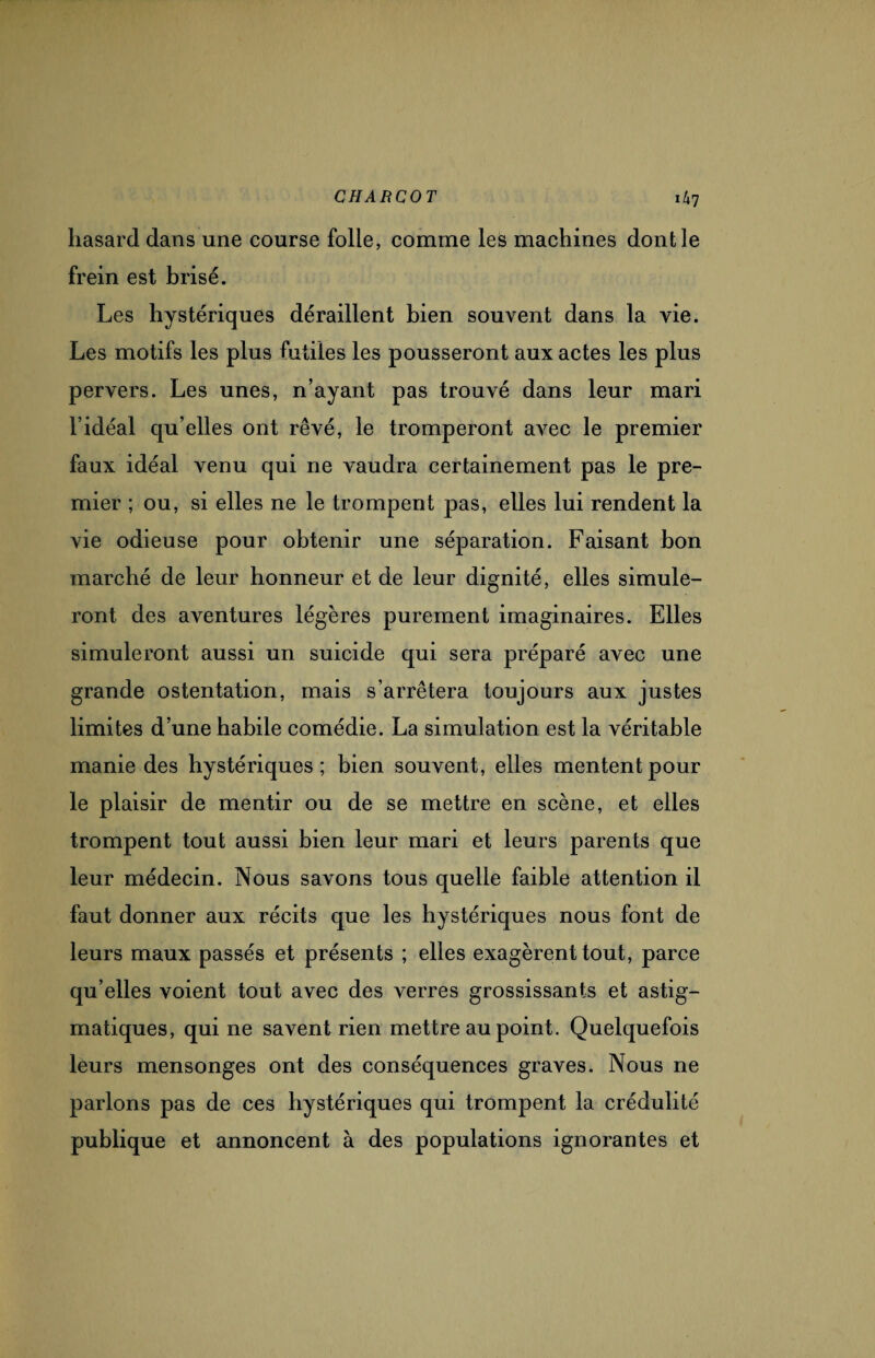 hasard dans une course folle, comme les machines dont le frein est brisé. Les hystériques déraillent bien souvent dans la vie. Les motifs les plus futiles les pousseront aux actes les plus pervers. Les unes, n’ayant pas trouvé dans leur mari l’idéal qu’elles ont rêvé, le tromperont avec le premier faux idéal venu qui ne vaudra certainement pas le pre¬ mier ; ou, si elles ne le trompent pas, elles lui rendent la vie odieuse pour obtenir une séparation. Faisant bon marché de leur honneur et de leur dignité, elles simule¬ ront des aventures légères purement imaginaires. Elles simuleront aussi un suicide qui sera préparé avec une grande ostentation, mais s’arrêtera toujours aux justes limites d’une habile comédie. La simulation est la véritable manie des hystériques; bien souvent, elles mentent pour le plaisir de mentir ou de se mettre en scène, et elles trompent tout aussi bien leur mari et leurs parents que leur médecin. Nous savons tous quelle faible attention il faut donner aux récits que les hystériques nous font de leurs maux passés et présents ; elles exagèrent tout, parce qu’elles voient tout avec des verres grossissants et astig- matiques, qui ne savent rien mettre au point. Quelquefois leurs mensonges ont des conséquences graves. Nous ne parlons pas de ces hystériques qui trompent la crédulité publique et annoncent à des populations ignorantes et