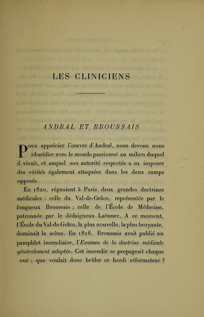 LES CLINICIENS ANDRAL ET BROUSSAIS Pour apprécier l’œuvre d’Andral, nous devons nous identifier avec le monde passionné au milieu duquel il vivait, et auquel son autorité respectée a su imposer des vérités également attaquées dans les deux camps opposés. En 1820, régnaient à Paris deux grandes doctrines médicales : celle du Val-de-Grâce, représentée par le fougueux Broussais ; celle de l’Ecole de Médecine, patronnée par le dédaigneux Laënnec. A ce moment, l’École du Val-de-Grace, la plus nouvelle, la plus bruyante, dominait la scène. En 1816, Broussais avait publié un pamphlet incendiaire, Y Examen de la doctrine médicale généralement adoptée. Cet incendie se propageait chaque our ; que voulait donc brûler ce hardi réformateur P