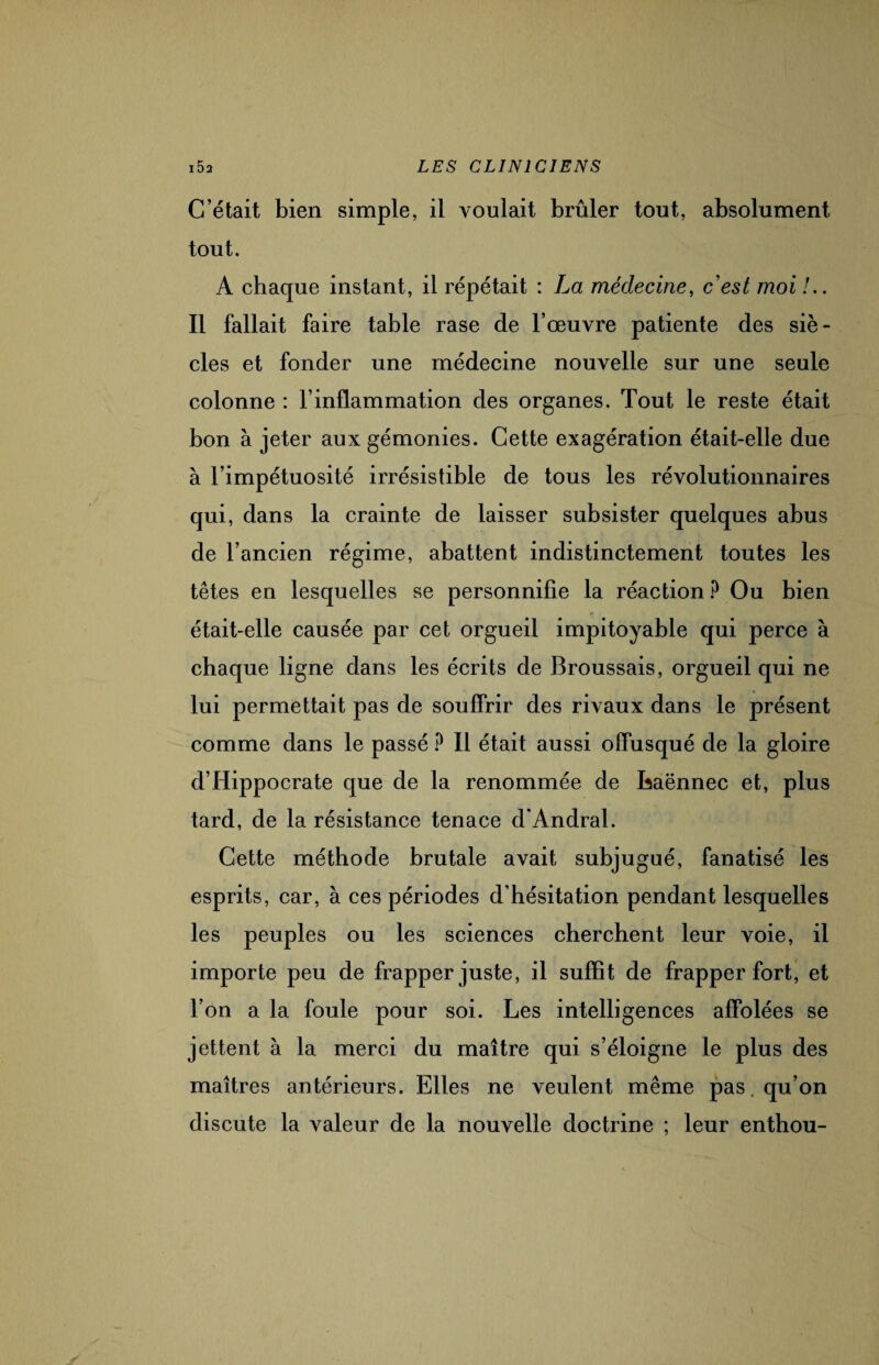 C’était bien simple, il voulait brûler tout, absolument tout. A chaque instant, il répétait : La médecine, c'est moi !.. Il fallait faire table rase de l’œuvre patiente des siè¬ cles et fonder une médecine nouvelle sur une seule colonne : l’inflammation des organes. Tout le reste était bon à jeter aux gémonies. Cette exagération était-elle due à l’impétuosité irrésistible de tous les révolutionnaires qui, dans la crainte de laisser subsister quelques abus de l’ancien régime, abattent indistinctement toutes les têtes en lesquelles se personnifie la réaction ? Ou bien était-elle causée par cet orgueil impitoyable qui perce à chaque ligne dans les écrits de Broussais, orgueil qui ne lui permettait pas de souffrir des rivaux dans le présent comme dans le passé ? Il était aussi offusqué de la gloire d’Hippocrate que de la renommée de Laënnec et, plus tard, de la résistance tenace d’Andral. Cette méthode brutale avait subjugué, fanatisé les esprits, car, à ces périodes d’hésitation pendant lesquelles les peuples ou les sciences cherchent leur voie, il importe peu de frapper juste, il suffit de frapper fort, et l’on a la foule pour soi. Les intelligences affolées se jettent à la merci du maître qui s’éloigne le plus des maîtres antérieurs. Elles ne veulent même pas. qu’on discute la valeur de la nouvelle doctrine ; leur enthou-