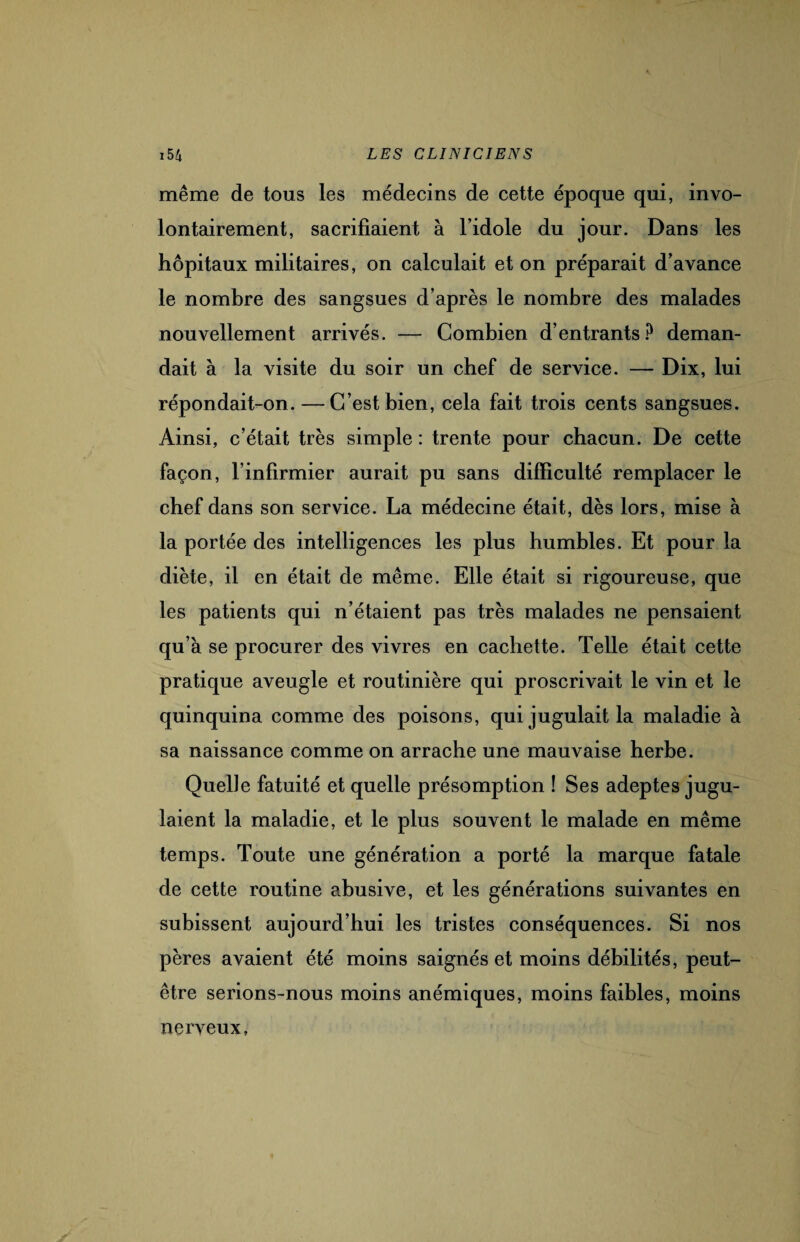 même de tous les médecins de cette époque qui, invo¬ lontairement, sacrifiaient à l’idole du jour. Dans les hôpitaux militaires, on calculait et on préparait d’avance le nombre des sangsues d’après le nombre des malades nouvellement arrivés. — Combien d’entrants? deman¬ dait à la visite du soir un chef de service. — Dix, lui répondait-on. —C’est bien, cela fait trois cents sangsues. Ainsi, c’était très simple : trente pour chacun. De cette façon, l’infirmier aurait pu sans difficulté remplacer le chef dans son service. La médecine était, dès lors, mise à la portée des intelligences les plus humbles. Et pour la diète, il en était de même. Elle était si rigoureuse, que les patients qui n’étaient pas très malades ne pensaient qu’à se procurer des vivres en cachette. Telle était cette pratique aveugle et routinière qui proscrivait le vin et le quinquina comme des poisons, qui jugulait la maladie à sa naissance comme on arrache une mauvaise herbe. Quelle fatuité et quelle présomption ! Ses adeptes jugu¬ laient la maladie, et le plus souvent le malade en même temps. Toute une génération a porté la marque fatale de cette routine abusive, et les générations suivantes en subissent aujourd’hui les tristes conséquences. Si nos pères avaient été moins saignés et moins débilités, peut- être serions-nous moins anémiques, moins faibles, moins nerveux,