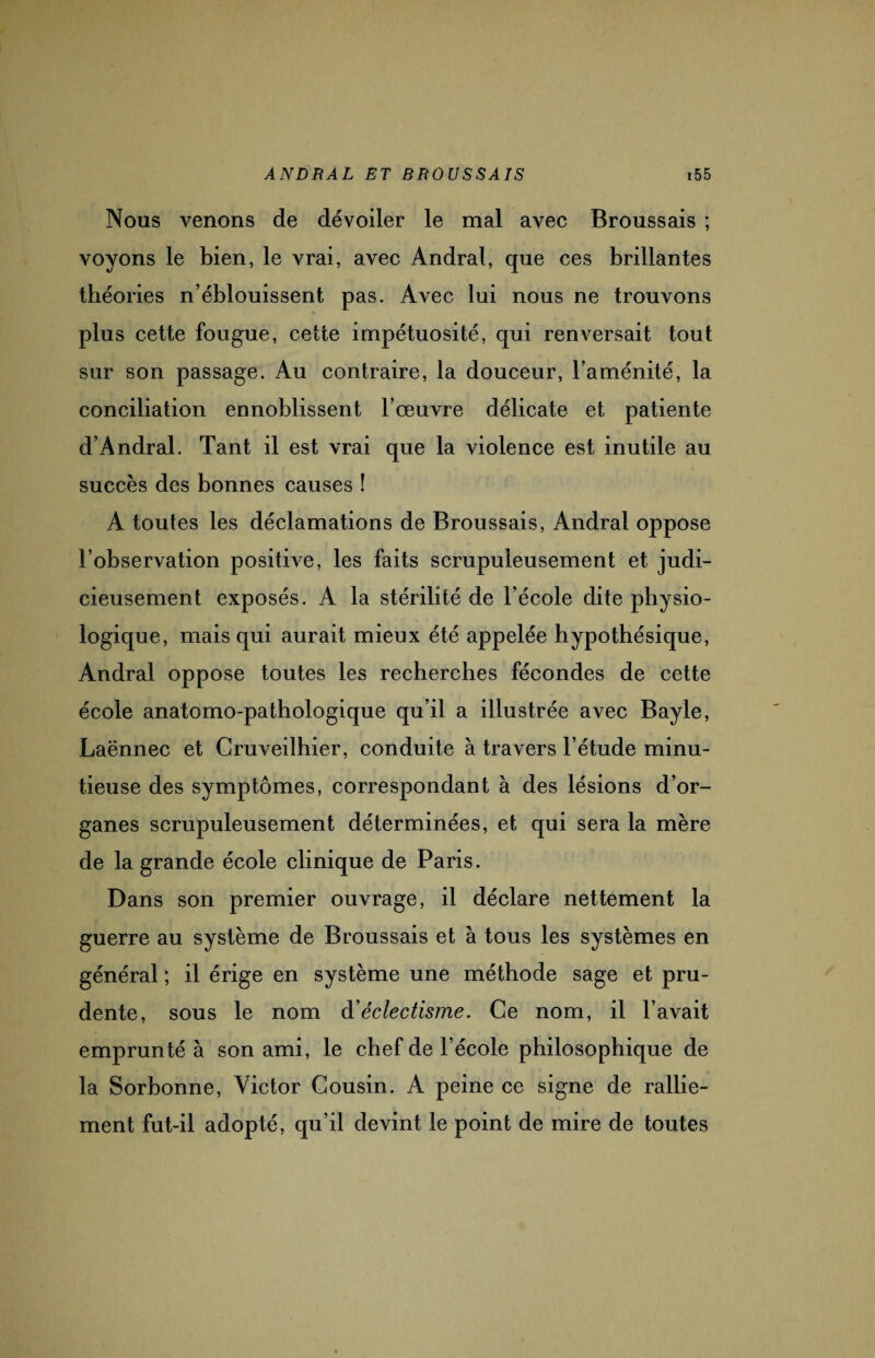 Nous venons de dévoiler le mal avec Broussais ; voyons le bien, le vrai, avec Andral, que ces brillantes théories n’éblouissent pas. Avec lui nous ne trouvons plus cette fougue, cette impétuosité, qui renversait tout sur son passage. Au contraire, la douceur, l’aménité, la conciliation ennoblissent l’œuvre délicate et patiente d’Andral. Tant il est vrai que la violence est inutile au succès des bonnes causes ! A toutes les déclamations de Broussais, Andral oppose l’observation positive, les faits scrupuleusement et judi¬ cieusement exposés. A la stérilité de l’école dite physio¬ logique, mais qui aurait mieux été appelée hypothésique, Andral oppose toutes les recherches fécondes de cette école anatomo-pathologique qu’il a illustrée avec Bayle, Laënnec et Gruveilhier, conduite à travers l’étude minu¬ tieuse des symptômes, correspondant à des lésions d’or¬ ganes scrupuleusement déterminées, et qui sera la mère de la grande école clinique de Paris. Dans son premier ouvrage, il déclare nettement la guerre au système de Broussais et à tous les systèmes en général ; il érige en système une méthode sage et pru¬ dente, sous le nom à’éclectisme. Ce nom, il l’avait emprunté à son ami, le chef de l’école philosophique de la Sorbonne, Victor Cousin. A peine ce signe de rallie¬ ment fut-il adopté, qu’il devint le point de mire de toutes