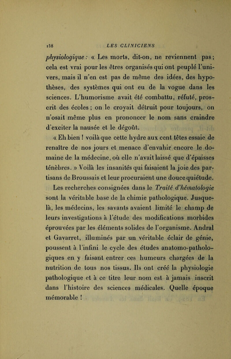 physiologique : « Les morts, dit-on, ne reviennent pas; cela est vrai pour les êtres organisés qui ont peuplé l’uni¬ vers, mais il n’en est pas de même des idées, des hypo¬ thèses, des systèmes qui ont eu de la vogue dans les sciences. L’humorisme avait été combattu, réfuté, pros¬ crit des écoles ; on le croyait détruit pour toujours, on n’osait même plus en prononcer le nom sans craindre d’exciter la nausée et le dégoût. a Eh bien ! voilà que cette hydre aux cent têtes essaie de renaître de nos jours et menace d’envahir encore le do¬ maine de la médecine, où elle n’avait laissé que d’épaisses ténèbres. » Voilà les insanités qui faisaient la joie des par¬ tisans de Broussais et leur procuraient une douce quiétude. Les recherches consignées dans le Traité d’hématologie sont la véritable base de la chimie pathologique. Jusque- là, les médecins, les savants avaient limité le champ de leurs investigations à l’étude des modifications morbides éprouvées par les éléments solides de l’organisme. Andral et Gavarret, illuminés par un véritable éclair de génie, poussent à l’infini le cycle des études anatomo-patholo¬ giques en y faisant entrer ces humeurs chargées de la nutrition de tous nos tissus. Ils ont créé la physiologie pathologique et à ce titre leur nom est à jamais inscrit dans l’histoire des sciences médicales. Quelle époque mémorable !