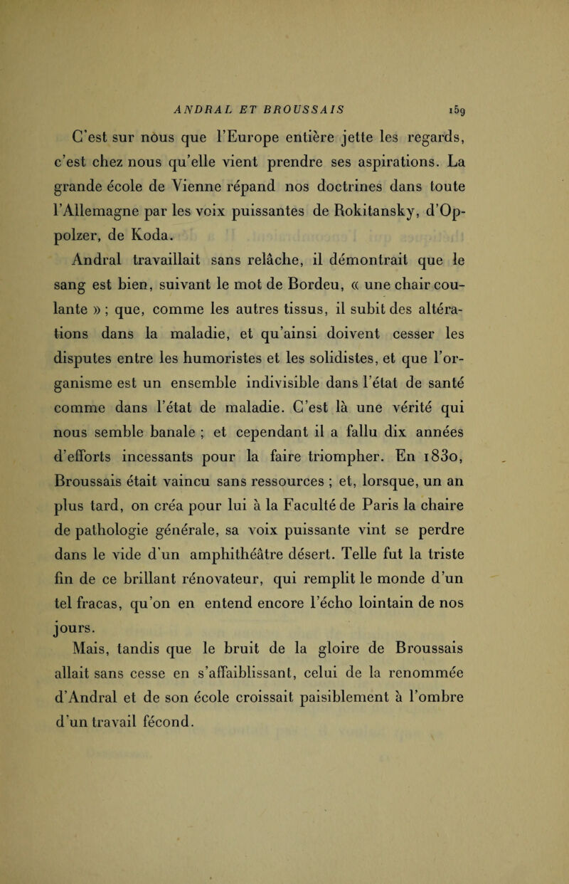 C’est sur nous que l’Europe entière jette les regards, c’est chez nous qu’elle vient prendre ses aspirations. La grande école de Vienne répand nos doctrines dans toute l’Allemagne par les voix puissantes de Rokitansky, d’Op- polzer, de Koda. Andral travaillait sans relâche, il démontrait que le sang est bien, suivant le mot de Bordeu, « une chair cou¬ lante » ; que, comme les autres tissus, il subit des altéra¬ tions dans la maladie, et qu’ainsi doivent cesser les disputes entre les humoristes et les solidistes, et que l’or¬ ganisme est un ensemble indivisible dans l’état de santé comme dans l’état de maladie. C’est là une vérité qui nous semble banale ; et cependant il a fallu dix années d’efforts incessants pour la faire triompher. En i83o, Broussais était vaincu sans ressources ; et, lorsque, un an plus tard, on créa pour lui à la Faculté de Paris la chaire de pathologie générale, sa voix puissante vint se perdre dans le vide d’un amphithéâtre désert. Telle fut la triste fin de ce brillant rénovateur, qui remplit le monde d’un tel fracas, qu’on en entend encore l’écho lointain de nos jours. Mais, tandis que le bruit de la gloire de Broussais allait sans cesse en s’affaiblissant, celui de la renommée d’Andral et de son école croissait paisiblement à l’ombre d'un travail fécond.