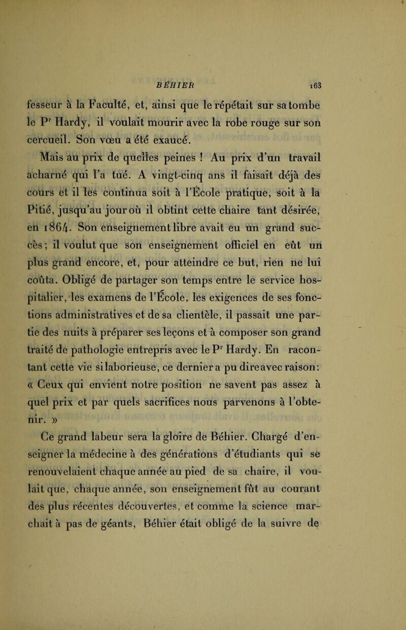 fesseur à la Faculté, et, ainsi que le répétait sur sa tombe le Pr Hardy, il voulait mourir avec la robe rouge sur son cercueil. Son vœu a été exaucé. Mais au prix de quelles peines ! Au prix d’un travail acharné qui l’a tué. A vingt-cinq ans il faisait déjà des cours et il les continua soit à l’École pratique, soit à la Pitié, jusqu’au jour où il obtint cette chaire tant désirée, en i864- Son enseignement libre avait eu un grand suc¬ cès ; il voulut que son enseignement officiel en eût un plus grand encore, et, pour atteindre ce but, rien ne lui coûta. Obligé de partager son temps entre le service hos- pitalier, les examens de l’Ecole, les exigences de ses fonc¬ tions administratives et de sa clientèle, il passait une par¬ tie des nuits à préparer ses leçons et à composer son grand traité de pathologie entrepris avec le P1 Hardy. En racon¬ tant cette vie si laborieuse, ce dernier a pu dire avec raison: (( Ceux qui envient notre position ne savent pas assez à quel prix et par quels sacrifices nous parvenons à l’obte¬ nir. » Ce grand labeur sera la gloire de Béhier. Chargé d’en¬ seigner la médecine à des générations d’étudiants qui se renouvelaient chaque année au pied de sa chaire, il vou¬ lait que, chaque année, son enseignement fût au courant des plus récentes découvertes, et comme la science mar¬ chait à pas de géants, Béhier était obligé de la suivre de