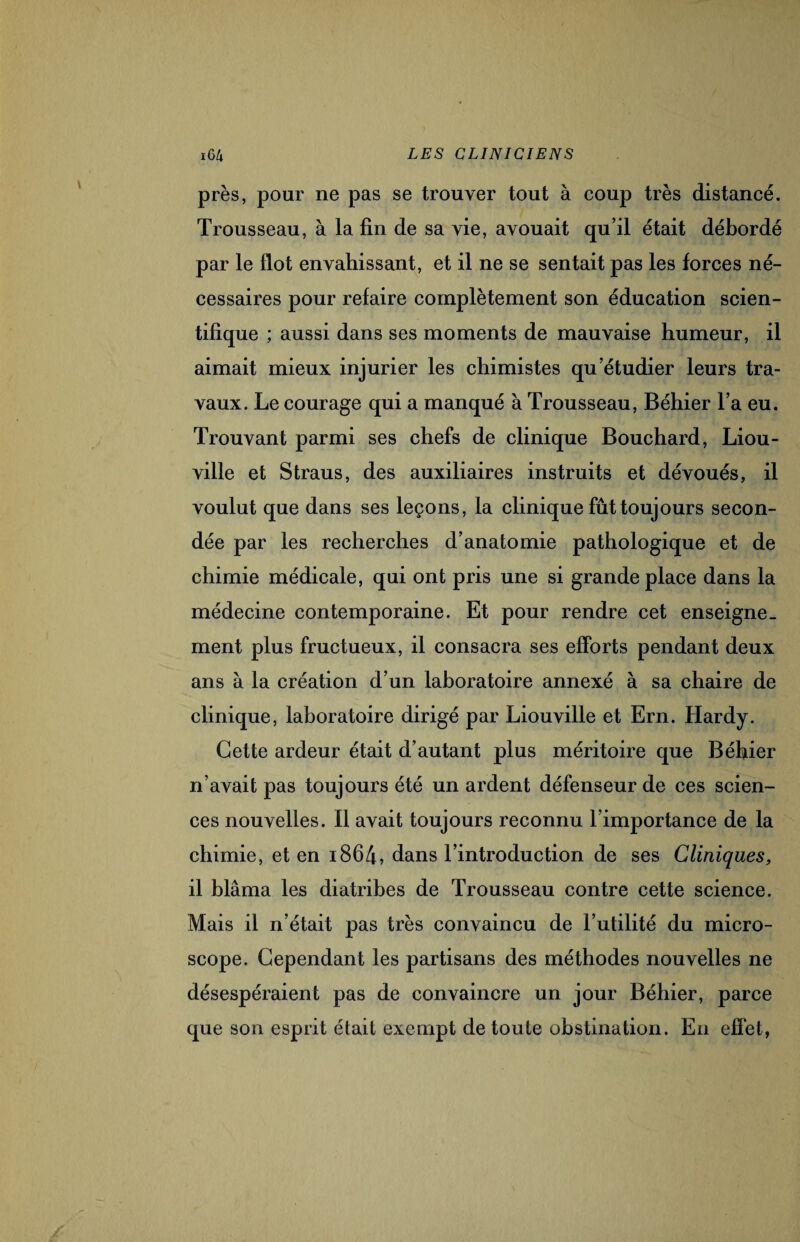 près, pour ne pas se trouver tout à coup très distancé. Trousseau, à la fin de sa vie, avouait qu’il était débordé par le flot envahissant, et il ne se sentait pas les forces né¬ cessaires pour refaire complètement son éducation scien¬ tifique ; aussi dans ses moments de mauvaise humeur, il aimait mieux injurier les chimistes qu’étudier leurs tra¬ vaux. Le courage qui a manqué à Trousseau, Béhier l’a eu. Trouvant parmi ses chefs de clinique Bouchard, Liou- ville et Straus, des auxiliaires instruits et dévoués, il voulut que dans ses leçons, la clinique fût toujours secon¬ dée par les recherches d’anatomie pathologique et de chimie médicale, qui ont pris une si grande place dans la médecine contemporaine. Et pour rendre cet enseigne¬ ment plus fructueux, il consacra ses efforts pendant deux ans à la création d’un laboratoire annexé à sa chaire de clinique, laboratoire dirigé par Liouville et Ern. Hardy. Cette ardeur était d’autant plus méritoire que Béhier n’avait pas toujours été un ardent défenseur de ces scien¬ ces nouvelles. Il avait toujours reconnu l’importance de la chimie, et en i864, dans l’introduction de ses Cliniques, il blâma les diatribes de Trousseau contre cette science. Mais il n’était pas très convaincu de l’utilité du micro¬ scope. Cependant les partisans des méthodes nouvelles ne désespéraient pas de convaincre un jour Béhier, parce que son esprit était exempt de toute obstination. En effet,