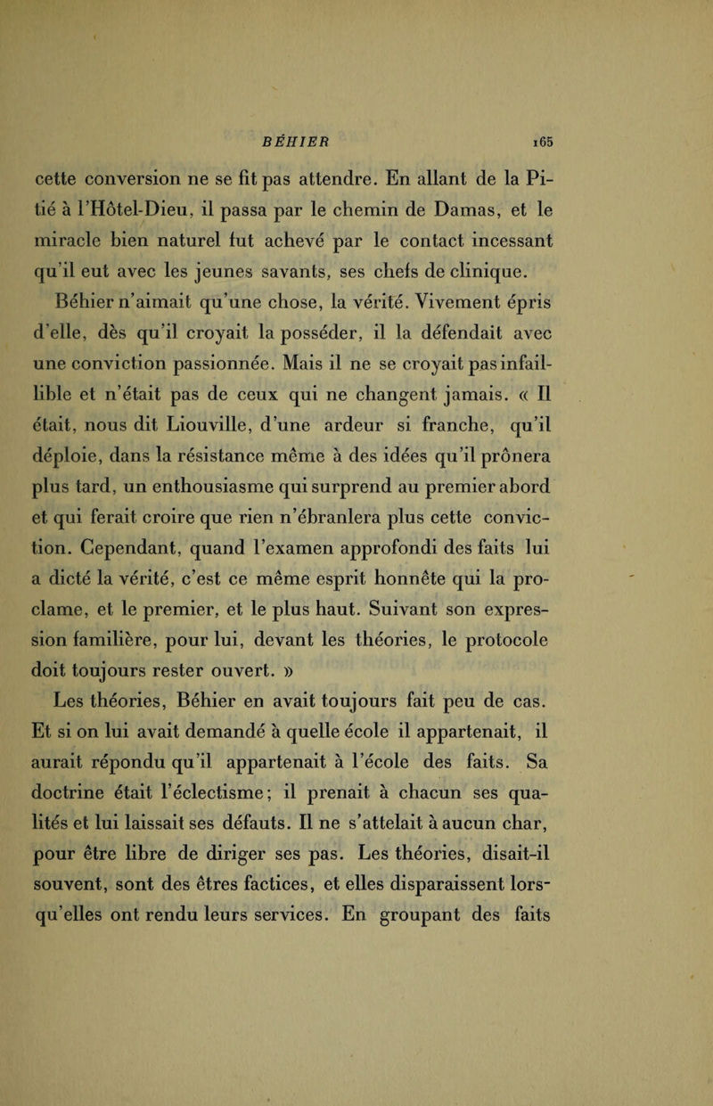 cette conversion ne se fit pas attendre. En allant de la Pi¬ tié à l’Hôtel-Dieu, il passa par le chemin de Damas, et le miracle bien naturel fut achevé par le contact incessant qu’il eut avec les jeunes savants, ses chefs de clinique. Béhier n’aimait qu’une chose, la vérité. Vivement épris d’elle, dès qu’il croyait la posséder, il la défendait avec une conviction passionnée. Mais il ne se croyait pas infail¬ lible et n’était pas de ceux qui ne changent jamais. « Il était, nous dit Liouville, d’une ardeur si franche, qu’il déploie, dans la résistance même à des idées qu’il prônera plus tard, un enthousiasme qui surprend au premier abord et qui ferait croire que rien n’ébranlera plus cette convic¬ tion. Cependant, quand l’examen approfondi des faits lui a dicté la vérité, c’est ce même esprit honnête qui la pro¬ clame, et le premier, et le plus haut. Suivant son expres¬ sion familière, pour lui, devant les théories, le protocole doit toujours rester ouvert. » Les théories, Béhier en avait toujours fait peu de cas. Et si on lui avait demandé à quelle école il appartenait, il aurait répondu qu’il appartenait à l’école des faits. Sa doctrine était l’éclectisme; il prenait à chacun ses qua¬ lités et lui laissait ses défauts. Il ne s’attelait à aucun char, pour être libre de diriger ses pas. Les théories, disait-il souvent, sont des êtres factices, et elles disparaissent lors¬ qu’elles ont rendu leurs services. En groupant des faits