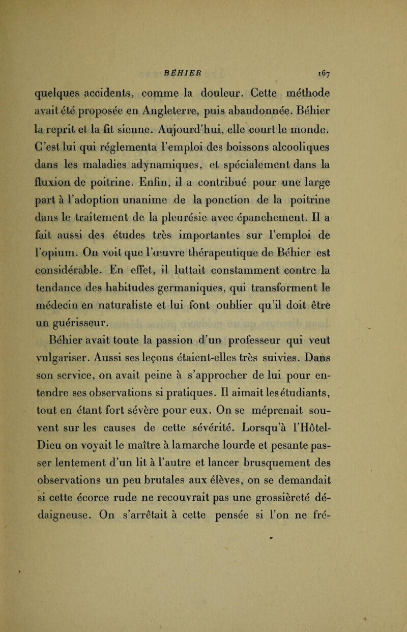 quelques accidents, comme la douleur. Cette méthode avait été proposée en Angleterre, puis abandonnée. Béhier la reprit et la fit sienne. Aujourd’hui, elle court le monde. C’est lui qui réglementa l’emploi des boissons alcooliques dans les maladies adynamiques, et spécialement dans la fluxion de poitrine. Enfin, il a contribué pour une large part à l’adoption unanime de la ponction de la poitrine dans le traitement de la pleurésie avec épanchement. Il a fait aussi des études très importantes sur l’emploi de l’opium. On voit que l’œuvre thérapeutique de Béhier est considérable. En effet, il luttait constamment contre la tendance des habitudes germaniques, qui transforment le médecin en naturaliste et lui font oublier qu’il doit être un guérisseur. Béhier avait toute la passion d’un professeur qui veut vulgariser. Aussi ses leçons étaient-elles très suivies. Dans son service, on avait peine à s’approcher de lui pour en¬ tendre ses observations si pratiques. Il aimait les étudiants, tout en étant fort sévère pour eux. On se méprenait sou¬ vent sur les causes de cette sévérité. Lorsqu’à l'Hôtel- Dieu on voyait le maître à lamarche lourde et pesante pas¬ ser lentement d’un lit à l’autre et lancer brusquement des observations un peu brutales aux élèves, on se demandait si cette écorce rude ne recouvrait pas une grossièreté dé¬ daigneuse. On s’arrêtait à cette pensée si l’on ne fré-