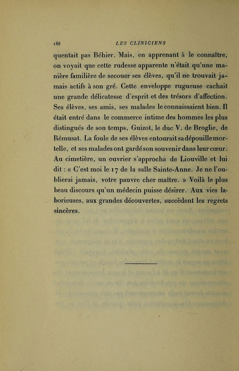 quentait pas Béhier. Mais, en apprenant à le connaître, on voyait que cette rudesse apparente n’était qu’une ma¬ nière familière de secouer ses élèves, qu’il ne trouvait ja¬ mais actifs à son gré. Cette enveloppe rugueuse cachait une grande délicatesse d’esprit et des trésors d’affection. Ses élèves, ses amis, ses malades leconnaissaientbien.il était entré dans le commerce intime des hommes les plus distingués de son temps, Guizot, le duc V. de Broglie, de Rémusat. La foule de ses élèves entourait sa dépouille mor¬ telle, et ses malades ont gardé son souvenir dans leur cœur. Au cimetière, un ouvrier s’approcha de Liouville et lui dit : « C’est moi le 17 de la salle Sainte-Anne. Je ne l’ou¬ blierai jamais, votre pauvre cher maître. » Voilà le plus beau discours qu’un médecin puisse désirer. Aux vies la¬ borieuses, aux grandes découvertes, succèdent les regrets sincères.