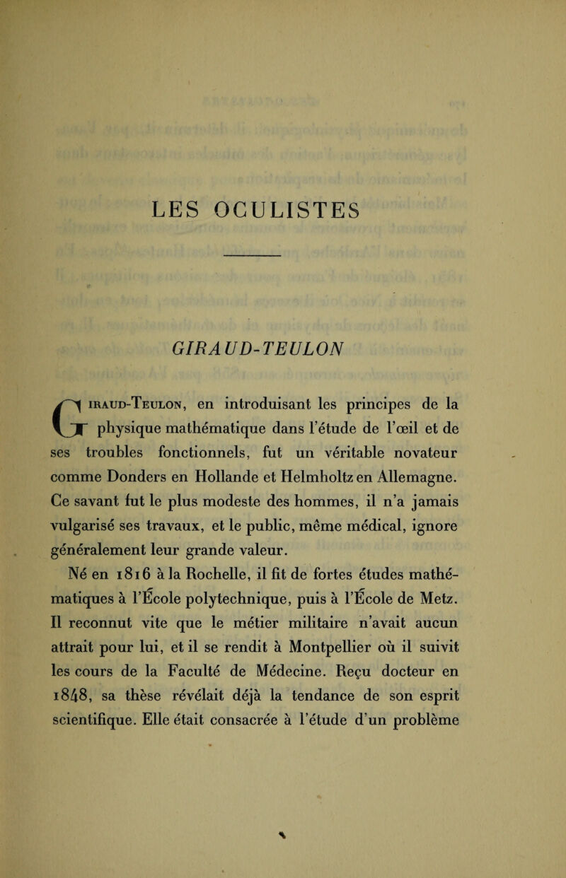 LES OCULISTES GIRAUD-TEULON Giraud-Teulon, en introduisant les principes de la physique mathématique dans l’étude de l’œil et de ses troubles fonctionnels, fut un véritable novateur comme Donders en Hollande et Helmholtz en Allemagne. Ce savant lut le plus modeste des hommes, il n’a jamais vulgarisé ses travaux, et le public, même médical, ignore généralement leur grande valeur. Né en 1816 à la Rochelle, il fit de fortes études mathé¬ matiques à l’École polytechnique, puis à l’École de Metz. Il reconnut vite que le métier militaire n’avait aucun attrait pour lui, et il se rendit à Montpellier où il suivit les cours de la Faculté de Médecine. Reçu docteur en i848, sa thèse révélait déjà la tendance de son esprit scientifique. Elle était consacrée à l’étude d’un problème