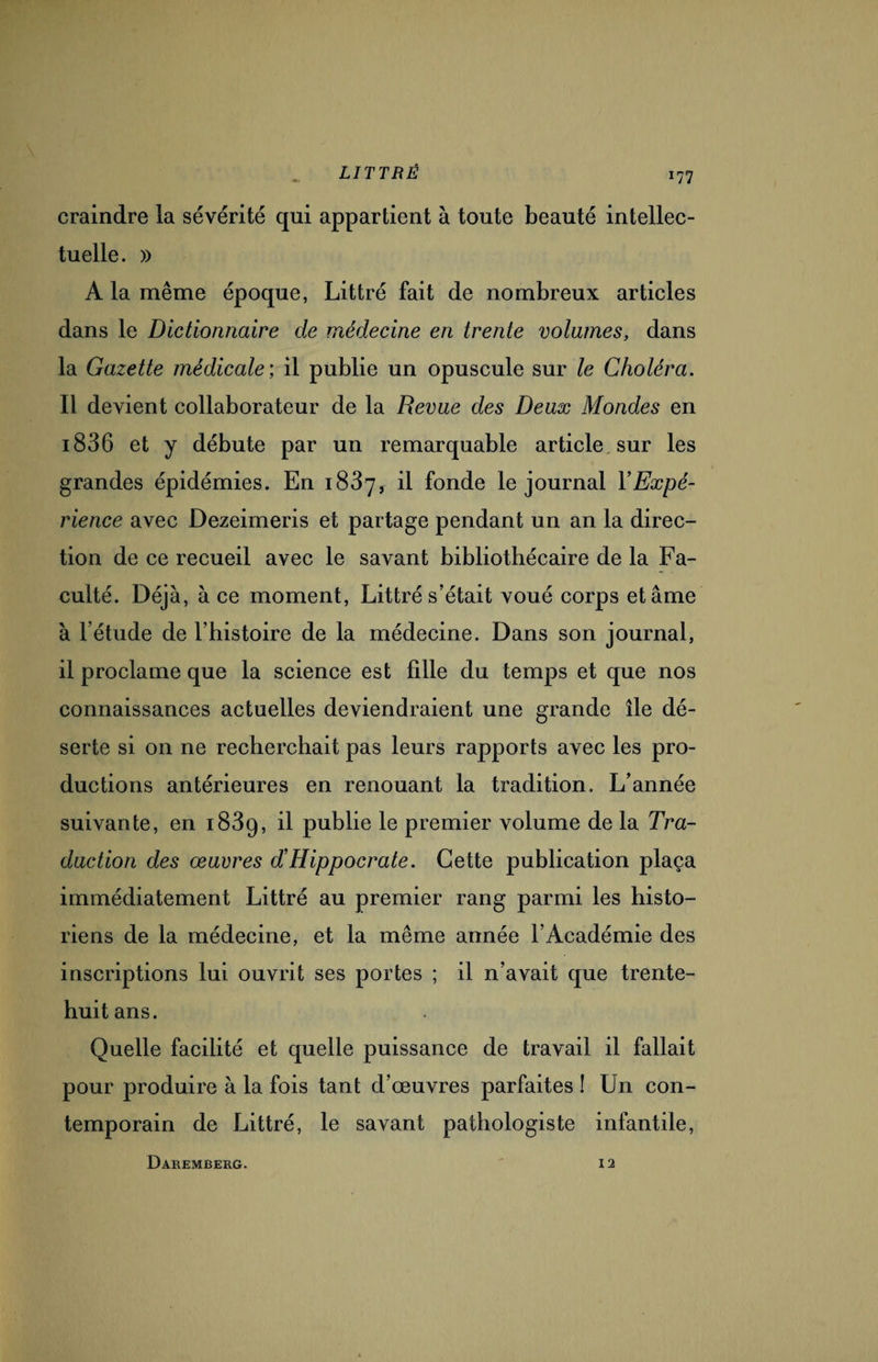 craindre la sévérité qui appartient à toute beauté intellec¬ tuelle. » A la même époque, Littré fait de nombreux articles dans le Dictionnaire de médecine en trente volumes, dans la Gazette médicale; il publie un opuscule sur le Choléra. Il devient collaborateur de la Revue des Deux Mondes en i836 et y débute par un remarquable article sur les grandes épidémies. En 1837, il fonde le journal l’Expé¬ rience avec Dezeimeris et partage pendant un an la direc¬ tion de ce recueil avec le savant bibliothécaire de la Fa¬ culté. Déjà, à ce moment, Littré s’était voué corps et âme à l’étude de l’histoire de la médecine. Dans son journal, il proclame que la science est fille du temps et que nos connaissances actuelles deviendraient une grande île dé¬ serte si on ne recherchait pas leurs rapports avec les pro¬ ductions antérieures en renouant la tradition. L’année suivante, en 1839, il publie le premier volume de la Tra¬ duction des œuvres d’Hippocrate. Cette publication plaça immédiatement Littré au premier rang parmi les histo¬ riens de la médecine, et la même année l’Académie des inscriptions lui ouvrit ses portes ; il n’avait que trente- huit ans. Quelle facilité et quelle puissance de travail il fallait pour produire à la fois tant d’œuvres parfaites ! Un con¬ temporain de Littré, le savant pathologiste infantile, Daremberg. 12