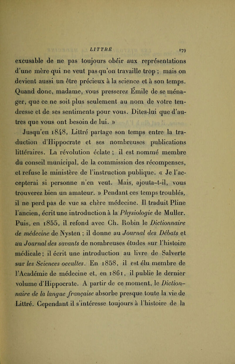 excusable de ne pas toujours obéir aux représentations d’une mère qui ne veut pas qu’on travaille trop ; mais on devient aussi un être précieux à la science et à son temps. Quand donc, madame, vous presserez Emile de se ména¬ ger, que ce ne soit plus seulement au nom de votre ten¬ dresse et de ses sentiments pour vous. Dites-lui que d’au¬ tres que vous ont besoin de lui. » Jusqu’en 1848, Littré partage son temps entre la tra¬ duction d’Hippocrate et ses nombreuses publications littéraires. La révolution éclate ; il est nommé membre du conseil municipal, de la commission des récompenses, et refuse le ministère de l’instruction publique. « Je l’ac¬ cepterai si personne n’en veut. Mais, ajouta-t-il, vous trouverez bien un amateur. » Pendant ces temps troublés, il ne perd pas de vue sa chère médecine. Il traduit Pline l’ancien, écrit une introduction à la Physiologie de Muller. Puis, en 1855, il refond avec Ch. Robin le Dictionnaire de médecine de Nysten ; il donne au Journal des Débats et au Journal des savants de nombreuses études sur l’histoire médicale ; il écrit une introduction au livre de Salverte sur les Sciences occultes. En i858, il est élu membre de l’Académie de médecine et, en 1861, il publie le dernier volume d’Hippocrate. A partir de ce moment, le Diction¬ naire de la langue française absorbe presque toute la vie de Littré. Cependant il s’intéresse toujours à l’histoire de la