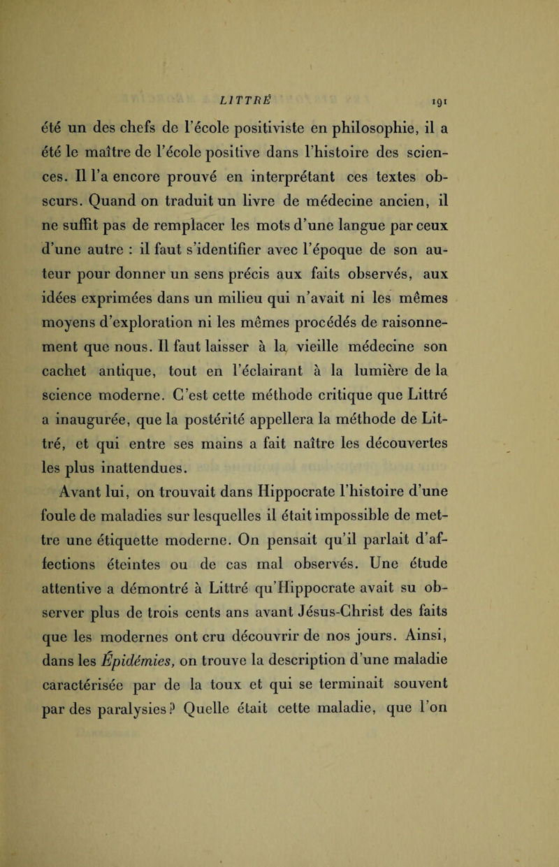 *9* été un des chefs de l’école positiviste en philosophie, il a été le maître de l’école positive dans l’histoire des scien¬ ces. ii r a encore prouvé en interprétant ces textes ob¬ scurs. Quand on traduit un livre de médecine ancien, il ne suffît pas de remplacer les mots d’une langue par ceux d’une autre : il faut s’identifier avec l’époque de son au¬ teur pour donner un sens précis aux faits observés, aux idées exprimées dans un milieu qui n’avait ni les mêmes moyens d’exploration ni les mêmes procédés de raisonne¬ ment que nous. Il faut laisser à 1^ vieille médecine son cachet antique, tout en l’éclairant à la lumière de la science moderne. C’est cette méthode critique que Littré a inaugurée, que la postérité appellera la méthode de Lit¬ tré, et qui entre ses mains a fait naître les découvertes les plus inattendues. Avant lui, on trouvait dans Hippocrate l’histoire d’une foule de maladies sur lesquelles il était impossible de met¬ tre une étiquette moderne. On pensait qu’il parlait d’af¬ fections éteintes ou de cas mal observés. Une étude attentive a démontré à Littré qu’Hippocrate avait su ob¬ server plus de trois cents ans avant Jésus-Christ des faits que les modernes ont cru découvrir de nos jours. Ainsi, dans les Épidémies, on trouve la description d’une maladie caractérisée par de la toux et qui se terminait souvent par des paralysies? Quelle était cette maladie, que l’on