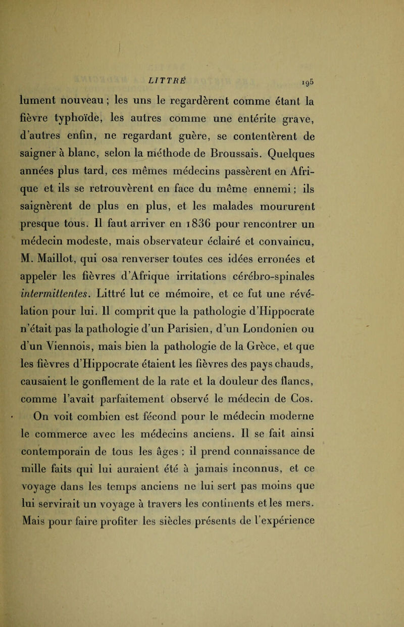 ig5 lument nouveau ; les uns le regardèrent comme étant la fièvre typhoïde, les autres comme une entérite grave, d'autres enfin, ne regardant guère, se contentèrent de saigner à blanc, selon la méthode de Broussais. Quelques années plus tard, ces mêmes médecins passèrent en Afri¬ que et ils se retrouvèrent en face du même ennemi ; ils saignèrent de plus en plus, et les malades moururent presque tous. 11 faut arriver en i836 pour rencontrer un médecin modeste, mais observateur éclairé et convaincu, M. Maillot, qui osa renverser toutes ces idées erronées et appeler les fièvres d’Afrique irritations cérébro-spinales intermittentes. Littré lut ce mémoire, et ce fut une révé¬ lation pour lui. 11 comprit que la pathologie d’Hippocrate n’était pas la pathologie d’un Parisien, d’un Londonien ou d’un Viennois, mais bien la pathologie de la Grèce, et que les fièvres d’Hippocrate étaient les fièvres des pays chauds, causaient le gonflement de la rate et la douleur des flancs, comme l’avait parfaitement observé le médecin de Gos. On voit combien est fécond pour le médecin moderne le commerce avec les médecins anciens. Il se fait ainsi contemporain de tous les âges ; il prend connaissance de mille faits qui lui auraient été à jamais inconnus, et ce voyage dans les temps anciens ne lui sert pas moins que lui servirait un voyage à travers les continents et les mers. Mais pour faire profiter les siècles présents de l’expérience