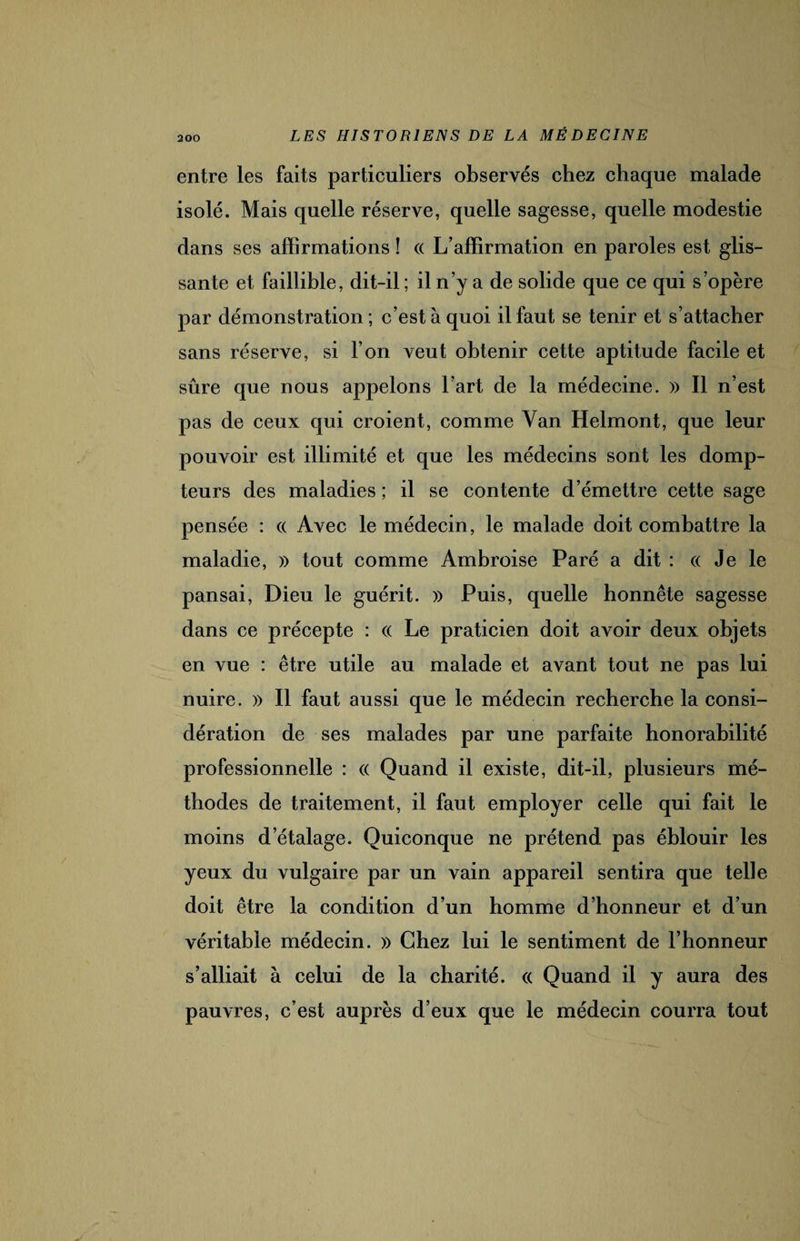 entre les faits particuliers observés chez chaque malade isolé. Mais quelle réserve, quelle sagesse, quelle modestie dans ses affirmations î « L’affirmation en paroles est glis¬ sante et faillible, dit-il ; il n’y a de solide que ce qui s’opère par démonstration ; c’est à quoi il faut se tenir et s’attacher sans réserve, si l’on veut obtenir cette aptitude facile et sûre que nous appelons l’art de la médecine. » Il n’est pas de ceux qui croient, comme Yan Helmont, que leur pouvoir est illimité et que les médecins sont les domp¬ teurs des maladies ; il se contente d’émettre cette sage pensée : « Avec le médecin, le malade doit combattre la maladie, » tout comme Ambroise Paré a dit : «Je le pansai, Dieu le guérit. » Puis, quelle honnête sagesse dans ce précepte : « Le praticien doit avoir deux objets en vue : être utile au malade et avant tout ne pas lui nuire. » Il faut aussi que le médecin recherche la consi¬ dération de ses malades par une parfaite honorabilité professionnelle : « Quand il existe, dit-il, plusieurs mé¬ thodes de traitement, il faut employer celle qui fait le moins d’étalage. Quiconque ne prétend pas éblouir les yeux du vulgaire par un vain appareil sentira que telle doit être la condition d’un homme d’honneur et d’un véritable médecin. » Chez lui le sentiment de l’honneur s’alliait à celui de la charité. « Quand il y aura des pauvres, c’est auprès d’eux que le médecin courra tout