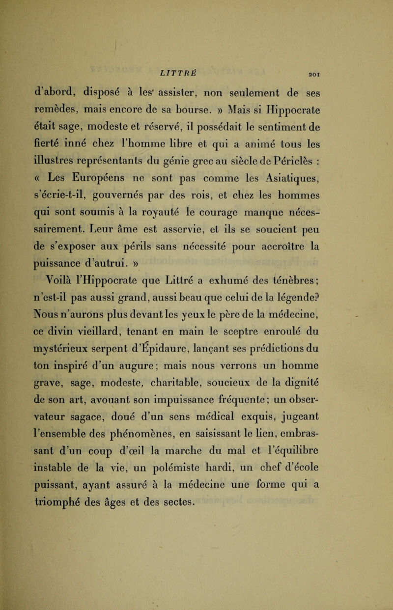 201 d’abord, disposé à les* assister, non seulement de ses remèdes, mais encore de sa bourse. » Mais si Hippocrate était sage, modeste et réservé, il possédait le sentiment de fierté inné chez l’homme libre et qui a animé tous les illustres représentants du génie grec au siècle de Périclès : « Les Européens ne sont pas comme les Asiatiques, s’écrie-t-il, gouvernés par des rois, et chez les hommes qui sont soumis à la royauté le courage manque néces¬ sairement. Leur âme est asservie, et ils se soucient peu de s’exposer aux périls sans nécessité pour accroître la puissance d’autrui. » Voilà l’Hippocrate que Littré a exhumé des ténèbres; n’est-il pas aussi grand, aussi beau que celui de la légende? Nous n’aurons plus devant les yeux le père de la médecine, ce divin vieillard, tenant en main le sceptre enroulé du mystérieux serpent d’Épidaure, lançant ses prédictions du ton inspiré d’un augure; mais nous verrons un homme grave, sage, modeste, charitable, soucieux de la dignité de son art, avouant son impuissance fréquente ; un obser¬ vateur sagace, doué d’un sens médical exquis, jugeant l’ensemble des phénomènes, en saisissant le lien, embras¬ sant d’un coup d’œil la marche du mal et l’équilibre instable de la vie, un polémiste hardi, un chef d’école puissant, ayant assuré à la médecine une forme qui a triomphé des âges et des sectes.