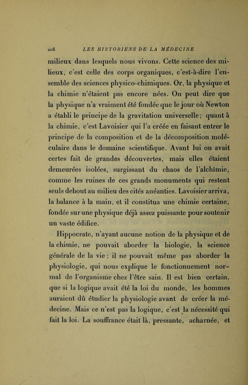 milieux dans lesquels nous vivons. Cette science des mi¬ lieux, c’est celle des corps organiques, c’est-à-dire l’en¬ semble des sciences physico-chimiques. Or, la physique et la chimie n’étaient pas encore nées. On peut dire que la physique n’a vraiment été fondée que le jour où Newton a établi le principe de la gravitation universelle ; quant à la chimie, c’est Lavoisier qui l’a créée en faisant entrer le principe de la composition et de la décomposition molé¬ culaire dans le domaine scientifique. Avant lui on avait certes fait de grandes découvertes, mais elles étaient demeurées isolées, surgissant du chaos de l’alchimie, comme les ruines de ces grands monuments qui restent seuls debout au milieu des cités anéanties. Lavoisier arriva, la balance à la main, et il constitua une chimie certaine, fondée sur une physique déjà assez puissante pour soutenir un vaste édifice. Hippocrate, n’ayant aucune notion de la physique et de la chimie, ne pouvait aborder la biologie, la science générale de la vie ; il ne pouvait même pas aborder la physiologie, qui nous explique le fonctionnement nor¬ mal de l’organisme chez l’être sain. Il est bien certain, que si la logique avait été la loi du monde, les hommes auraient dû étudier la physiologie avant de créer la mé¬ decine. Mais ce n’est pas la logique, c’est la nécessité qui fait la loi. La souffrance était là, pressante, acharnée, et